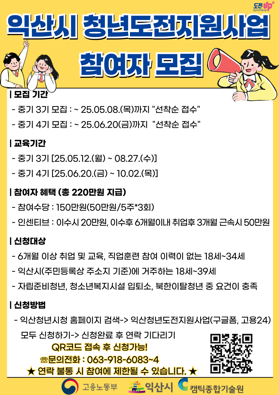 - 신청대상
6개월 이상 취업 · 교육 · 직업훈련 참여 이력이 없는 18세 ~ 34세 청년
익산시(주민등록상 주소지 기준)에 거주하는 18세 ~ 39세 청년
- 교육내용
밀착상담, 멘토링, 자신감회복, 사례관리, 진로탐색, 취업역량강화 외부연계활동 및 자율활동
- 참여혜택
청년도전지원사업 참여수당 50만원
(도전 프로그램(단기) 40시간 중 80% 이수 시)
청년도전+지원사업(중기) 참여수당 및 인센티브 최대 170만원
(월 50만원 * 3회, 120시간 중 80% 이수 시 인센티브 20만원)
청년도전+지원사업(장기) 참여수당 및 인센티브 최대 300만원
(월 50만원 * 5회, 200시간 중 80% 이수 시 이수 인센티브 20만원 이수 후 구직활동 시 30만원)
- 유의사항
작성한 정보가 부정확하거나 유선 연락이 안될 경우 불승인 처리될 수 있으므로 신중하게 작성 부탁드립니다.
청년도전지원사업에 참여할 경우 향후 정부 및 지자체 동일, 유사 사업에 대해 참여가 제한될 수 있습니다.
- 접수방법
고용24으로 신청 : 고용노동부 '청년도전지원사업' 홈페이지 (접속 후 로그인 시 신청 가능)
익산청년시청 홈페이지 연결된 워크넷신청 및 청년시청 홈페이지에 게시된 구글폼 신청 (2개 모두 필수 작성 요망)