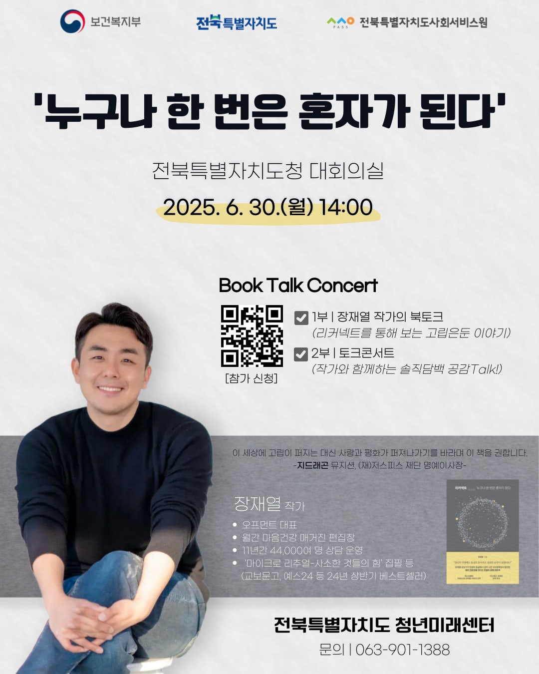 취약청년 인식 개선 프로그램 <북콘서트:누구나 한 번은 혼자가 된다> 참가 신청
◎ 행사 내용

일시: 2025. 6. 30.(월) 14:00~16:00
장소: 전북특별자치도청 대회의실
강사: 장재열 작가(마이크로 리추얼, 리커넥트 등 도서 출판)
대상: 전북특별자치도민 누구나(150명)
내용
        -고립·은둔의 개별적 개념 이해&접근관점

        -가족돌봄 청(소)년이 겪을 수 있는 고립 상황

	-고립 제대로 이해하기&당사자 마음회복 테라피

	-고립 당사자에게 진짜 필요한 도움&지지와 경청법

        -작가와 함께하는 공감 토크콘서트(질의응답 등)

◎ 신청기간: ~2025. 6. 23.(월), 18시까지(*조기 마감시 별도 공지)

◎ 문의사항: 전북특별자치도 청년미래센터(063-901-1388)



※ 청년미래센터 사업신청 www.mohw2030.co.kr

※ 신청 후 안내 사항은 추후 공지 예정
