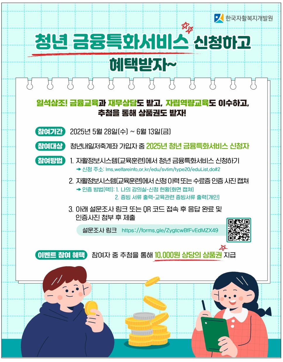 참여기간 2025년 5월 28일(수) ~ 6월 13일[금)
참여대상
청년내일저축계좌 가입자 중 2025년 청년 금융특화서비스 신청자
참여방법
1. 자활정보시스템[교육훈련에서 청년 금융특화서비스 신청하기
→ 신청 주소: Ims.welfareinfo.or.kr/edu/svtim/type20/eduList.do#2
2. 자활정보시스템(교육훈련에서 신청 이력 또는 수료증 인증 사진 캡쳐
→ 인증 방법[택1]: 
1. 나의 강의실-신청 현황[화면 캡쳐)
2. 증빙 서류 출력-교육관련 증빙서류 출력[개인]
3. 아래 설문조사 링크 또는 QR 코드 접속 후 믕답 완료 및 인증사진 첨부 후 제출
설문조사 링크 https://forms.gle/ZygtcwBfFvEdMZX49

이벤트 참여 혜택
참여자 중 추첨을 통해 10,000원 상당의 상품권 지급