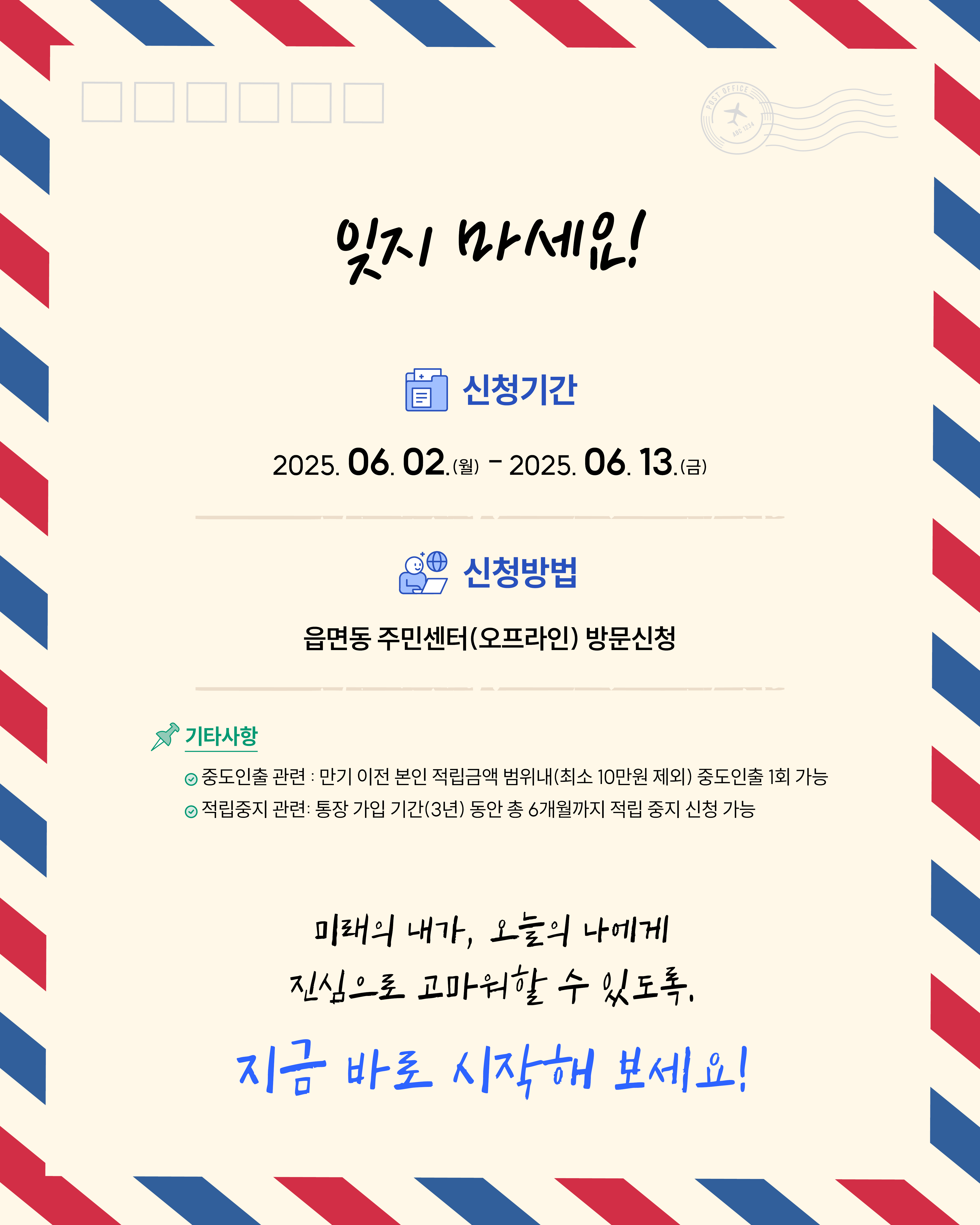 희망저축계좌1 신청기간 2025년 6/2(월)~6/13(금), 읍면동 주민센터(오프라인) 방문신청으로 신청바랍니다. 만기 이전 본인 적립금액 범위내(최소10만원제외) 중도인출 1회 가능합니다. 통장 가입 기간(3년) 동안 총 6개월까지 적립 중지 신청 가능합니다. 미래의 내가 오늘의 나에게 진심으로 고마워할 수 있도록 지금 바로 시작하세요!
