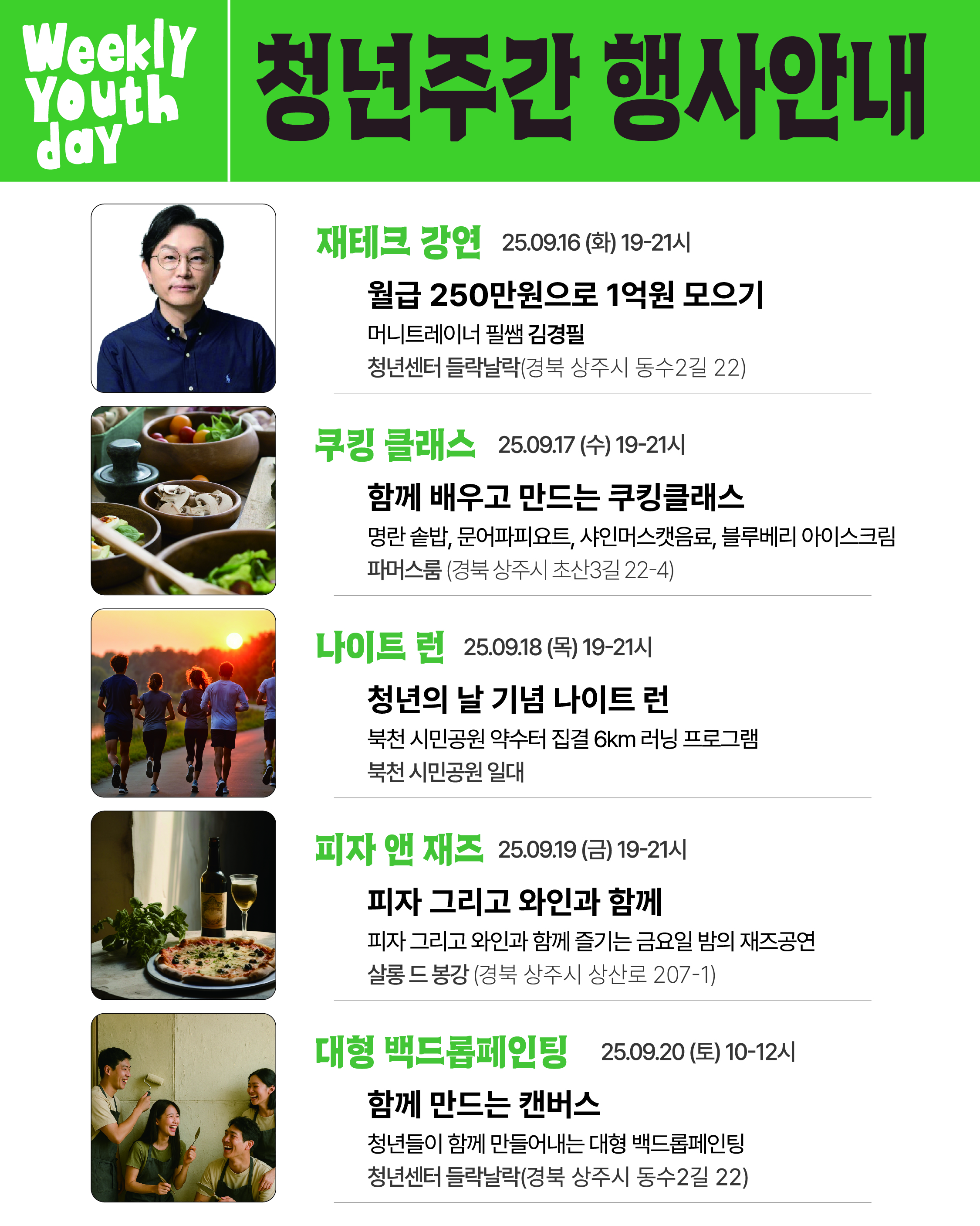 Weekly Youth day 청년주간 행사안내 재테크 강연 25.09.16(화) 19-21시 월급 250만원으로 1억원 모으기 머니트레이너 필쌤 김경필 청년센터 들락날락(경북 상주시 동수2길 22) 쿠킹 클래스 25.9.17(수) 19-21시 함께 배우고 만드는 쿠킹클래스 명란 솥밥, 문어파피요트, 샤인머스캣음료, 블루베리 아이스크림 파머스룸(경북 상주시 초산3길 22-4) 나이트 런 25.09.18(목) 19-21시 청년의 날 기념 나이트 런 북천 시민공원 약수터 집결 6km 러닝 프로그램 북천 시민공원 일대 피자 앤 재즈 25.09.19(금) 19-21시 피자 그리고 와인과 함께 피자 그리고 와인과 함께 즐기는 금요일 밤의 재즈공연 살롱 드 봉강(경북 상주시 상산로 207-1) 대형 백드롭페인팅 25.09.20(토) 10-12시 함께 만드는 캔버스 청년들이 함께 만들어내는 대형 백드롭페인팅 청년센터 들락날락(경북 상주시 동수2길 22)