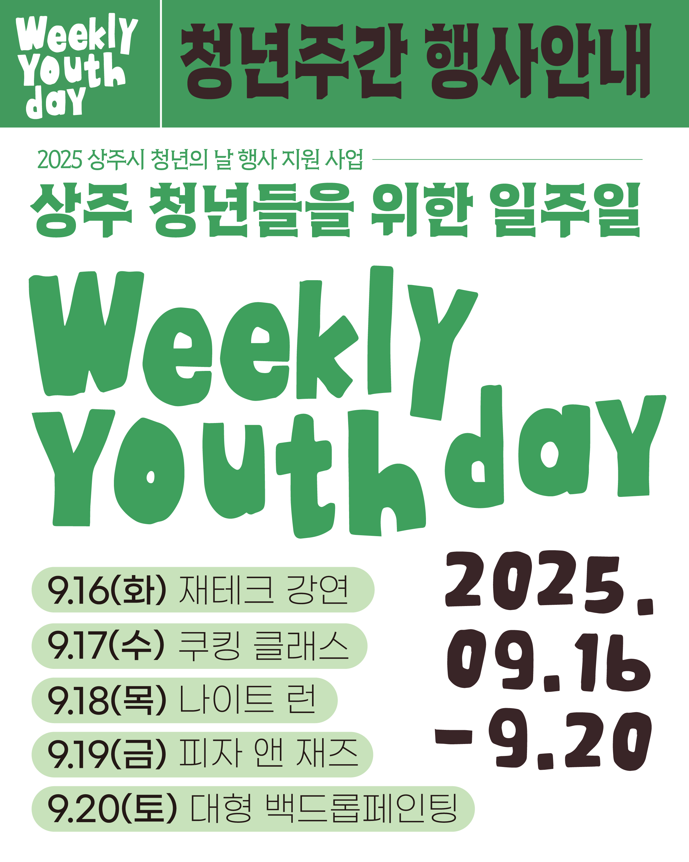 Weekly Youth day 청년주간 행사안내
2025 상주시 청년의 날 행사 지원 사업
상주 청년들을 위한 일주일

Weekly Youth day
9.16(화) 제테크 강연
9.17(수) 쿠킹 클래스
9.18(목) 나이트 런
9.19(금) 피자 앤 재즈
9.20(토) 대형 백드롭페인팅

2025.09.16-9.20