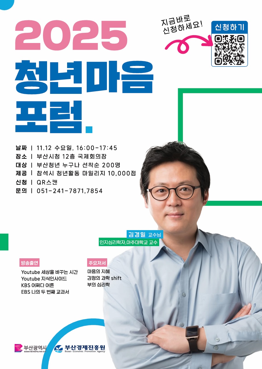 날짜: 11월 12일 수요일, 16:00-17:45
장소: 부산시청 12층 국제회의장
대상: 부산청년 누구나 선착순 200명
제공: 참석시 청년활동 마일리지 10,000점
신청: QR 스캔
문의: 051-241-7871,7854
김경일 교수님 인지심리학자, 아주대학교 교수
방송출연: youtube 세상을 바꾸는 시간 youtube 지식인사이드 KBS어쩌다어른 EBS나의두번째 교과서 주요저서 마음의 지혜 감정의 과학 shift 부의 심리학
부산광역시 부산경제진흥원