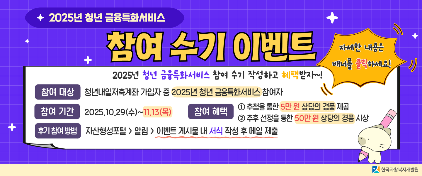 2025년 청년 금융특화서비스 참여 수기 이벤트입니다.참여 대상은 청년내일저축계좌 가입자 중 2025년 청년 금융특화서비스 참여자입니다.참여 기간은 2025년 10월 29일 수요일부터 11월 13일 목요일까지입니다.후기(수기) 참여 방법은 자산형성포털에서 알림으로 들어간 후 이벤트로 들어가서 게시물을 선택해 게시물 내의 서식을 작성한 후 메일로 제출입니다.
참여 혜택은 이벤트 참여자 중 추첨을 통해 5만 원 상당의 경품 지급, 참여 수기 중 우수작 선정을 통해 최대 50만 원 상당의 경품 시상 및 수기 공유 기회 제공입니다.