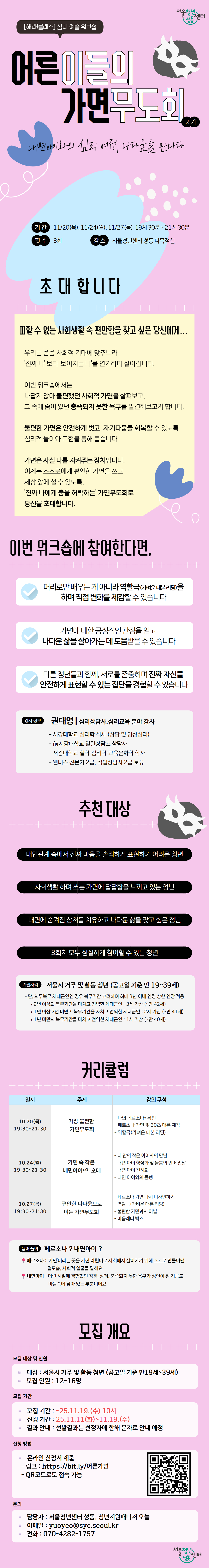 서울청년센터 성동 오랑 해라클래스 심리 이완 워크숍, 어른이들의 가면무도회 2기. 나에게 입혀진 사회적 가면, 나다움을 만나다. 기간은 11월 20일, 11월 24일, 11월 27일 저녁 7시 30분부터 9시 30분까지, 총 3회. 장소는 서울청년센터 성동 오랑 다목적실. 피할 수 없는 사회생활 속 편안함을 찾고 싶은 청년을 위한 프로그램. 내면의 진짜 나와 사회적 가면을 구분하고 자존감을 회복하기 위한 심리 이완과 자기표현 활동을 진행. 이번 워크숍에 참여하면 연극과 표현 예술 활동을 직접 체험하고, 가면에 대한 긍정적 관점을 얻으며, 다른 청년들과 함께 자신을 안전하게 표현할 수 있는 경험을 얻을 수 있음. 강의는 권대영 심리상담사이자 행동 예술 강사가 진행. 추천 대상은 진짜 마음을 표현하기 어려운 청년, 사회생활에 답답함을 느끼는 청년, 내면의 상처를 치유하고 나다운 삶을 찾고 싶은 청년, 3회차 모두 참여 가능한 청년. 지원 대상은 서울 거주 및 활동 중인 만 19세에서 39세 이하 청년. 커리큘럼은 1회차 가면을 벗는 시간, 사회적 가면 탐색 및 감정 표현 찾기. 2회차 무대 위 나다운 나, 역할놀이 및 연극 표현 활동. 3회차 새로운 나로 만나는 어른 가면무도회, 나다운 가면 만들기와 마무리 활동. 전체 테마는 ‘페르소나가 뭐야?’. 페르소나는 사회적 상황에서 자신을 표현하기 위해 만들어낸 가면이며, 내면아이는 순수한 자아로 이번 워크숍은 이를 탐색하는 내용. 모집 인원 12명에서 16명 내외, 모집 기간 2025년 11월 11일 화요일 오전 10시부터 11월 19일 수요일까지, 결과 발표는 11월 19일 이후 개별 안내. 신청은 https://bit.ly/어른가면
 또는 QR코드 접속으로 가능. 문의는 서울청년센터 성동 청년상담사업 담당자, 이메일 yuyebo@syc.seoul.kr
, 전화 070-4282-1757.