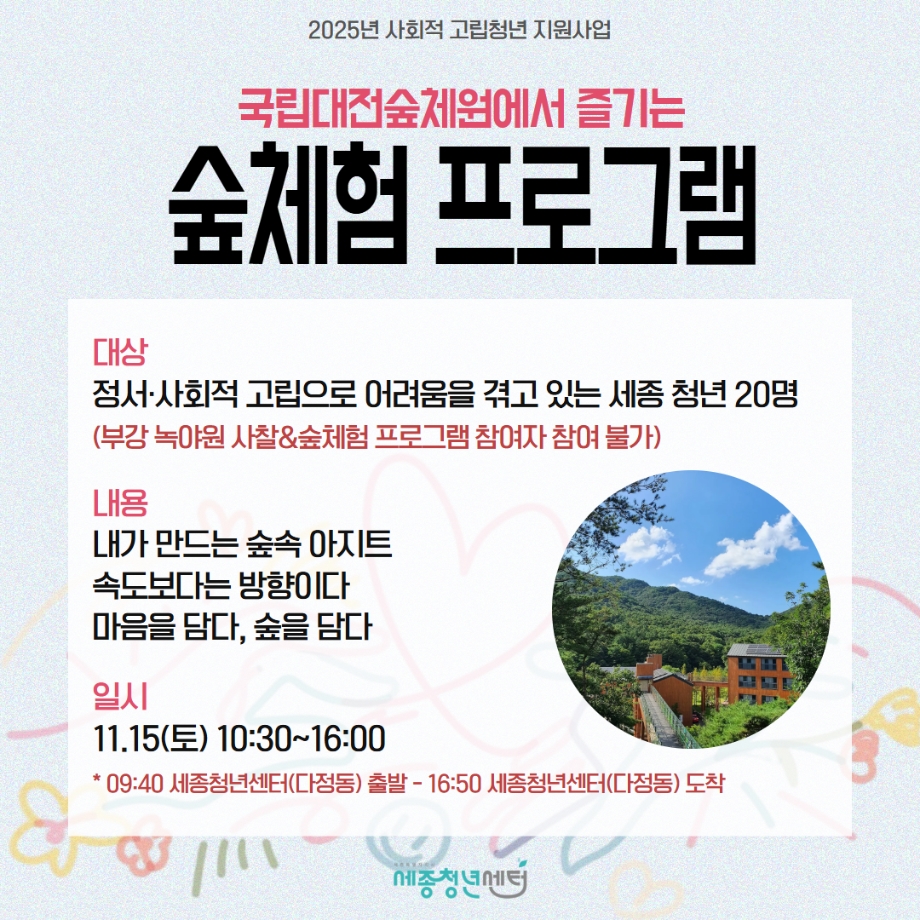 세종청년센터에서는 정서·사회적 고립으로 인한 심리적 어려움을 가진 청년 대상으로 국립대전숲체원에서 진행하는 숲체험 프로그램을 운영함. 대상은 정서·사회적 고립으로 어려움을 겪고 있는 세종청년 20명을 모집함.(단, 부감 녹야원 사찰&숲체험 프로그램 참여자는 참여가 불가) 프로그램으로는 (1)내가 만드는 숲속 아지트 (2)속도보다는 방향이다. (3)마음을 담다, 숲을담다 가 진행됨. 일정은 11월 15일(토) 10:30~16:00까지 진행되며, 9시40분 세종청년센터(다정동)에서 출발, 16:50에 세종청년센터로 도착함