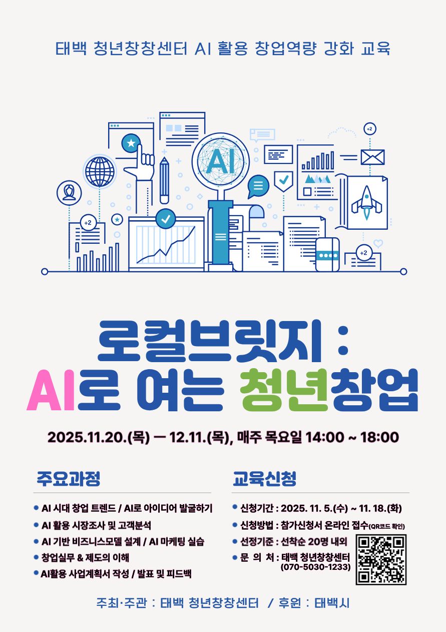 태백 관내 예비 또는 초기 청년 창업자를 대상으로 한 AI 도구를 활용한 창업역량강화 교육 모집개요입니다.
1. 교육명: 로컬브릿지 : AI로 여는 청년창업
2. 교육기간: 2025. 11. 20.(목) ~ 12. 11.(목) 기간 중 매주 목요일
3. 교육시간: 14:00 ~ 18:00(1일 4시간)
4. 교육장소: 태백 청년창창센터(태백시 계산1길 15)
5. 참가대상: 태백 관내 예비 또는 초기(창업 3년 이내) 청년 창업자
   ※ “청년” 기준 : 태백시에 주소를 두거나 시에 생활근거지가 있는 18이상 49세 이하 청년
6. 주요내용: AI 도구를 접목한 창업 단계별 이론 및 실습교육
7. 문의처: 태백청년센터 팀장 김왕기(070-5030-1233)