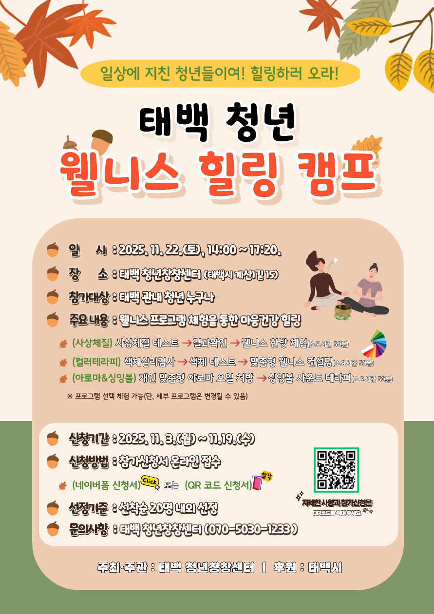 태백 관내 청년을 대상으로 웰니스 프로그램 체험과 마음건강 힐링을 위한「웰니스 힐링 캠프」참가자를 아래와 같이 모집하오니 참가를 희망하시는 분들의 많은 참여를 바랍니다.

1. 모집개요
 (프로그램명) 태백 청년「웰니스 힐링 캠프」
 (일 시) 2025. 11. 22.(토), 14:00 ~ 17:20
 (장 소) 태백 청년창창센터(태백시 계산1길 15)
 (참가대상) 태백 관내 청년 누구나
 (주요내용) 웰니스 프로그램 체험을 통한 청년 마음건강 힐링
2.문의처: 태백청년센터 팀장 김왕기(070-5030-1233)