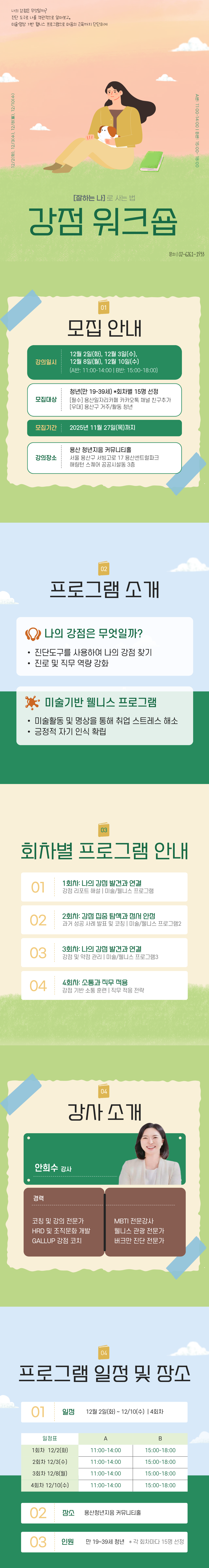 나의 강점은 무엇일까? 진단 도구로 나를 객관적으로 알아보고, 미술과 명상 기반 웰니스 프로그램으로 마음의 근육까지 단단하게. 12/2(화), 12/3(수), 12/8(월), 12/10(수). A반 : 11:00~14:00 ㅣ B반 : 15:00~18:00. [잘하는 나]로 사는 법 강점 워크숍. 문의ㅣ02-6261-1933. 01. 모집 안내 : 강의일시 : 12월 2일(화), 12월 3일(수), 12월 8일(월), 12월 10일(수) [A반 : 11시~14시, B반 : 15시~18시] 모집대상: 청년(만 19~30세) *회차별 15명 선정 [필수] 용산일자리카페 카카오톡 채널 친구추가, [우대] 용산구 거주/활동청년, 모집기간: 2025년 11월 27일(목)까지, 강의장소 : 용산 청년지음 커뮤니티홀 서울 용산구 서빙고로 17 용산센트럴파크 해링턴 스퀘어 공공시설동 3층, 02. 프로그램 소개 : 나의 강점은 무엇일까? -진단도구를 사용하여 나의 강점 찾기, -진로 및 직무 역량 강화, 미술기반 웰니스 프로그램 - 미술활동 및 명상을 통해 취업 스트레스 해소 - 긍정적 자기 인식 확립, 03. 회차별 프로그램 안내 1회차: 나의 강점 발견과 연결 강점 리포트 해설 ㅣ 미술/웰니스 프로그램 2회차: 강점 집중 탐색과 정서 안정 과거 성공 사례 발표 및 코칭 / 미술/웰니스 프로그램2, 3회차: 나의 강점 발견과 연결 강점 및 약점 관리 ㅣ 미술/웰니스 프로그램3, 4회차: 소통과 직무적용 강점 기반 소통 훈련 ㅣ 직무 적응 전략 04. 강사소개: 안희수 강사 경력: 코칭 및 강의 전문가, HRD 및 조직문화 개발, GALLUP 강점 코치, MBTI 전문강사, 웰니스 관광 전문가, 버크만 진단 전문가, 05.프로그램 일정 및 장소 : 일정:12월 2일(화)~12월 10일(수) 장소 : 용산청년지음 커뮤니티홀, 인원: 만 19~39세 청년 *각 회차마다 15명 선정
