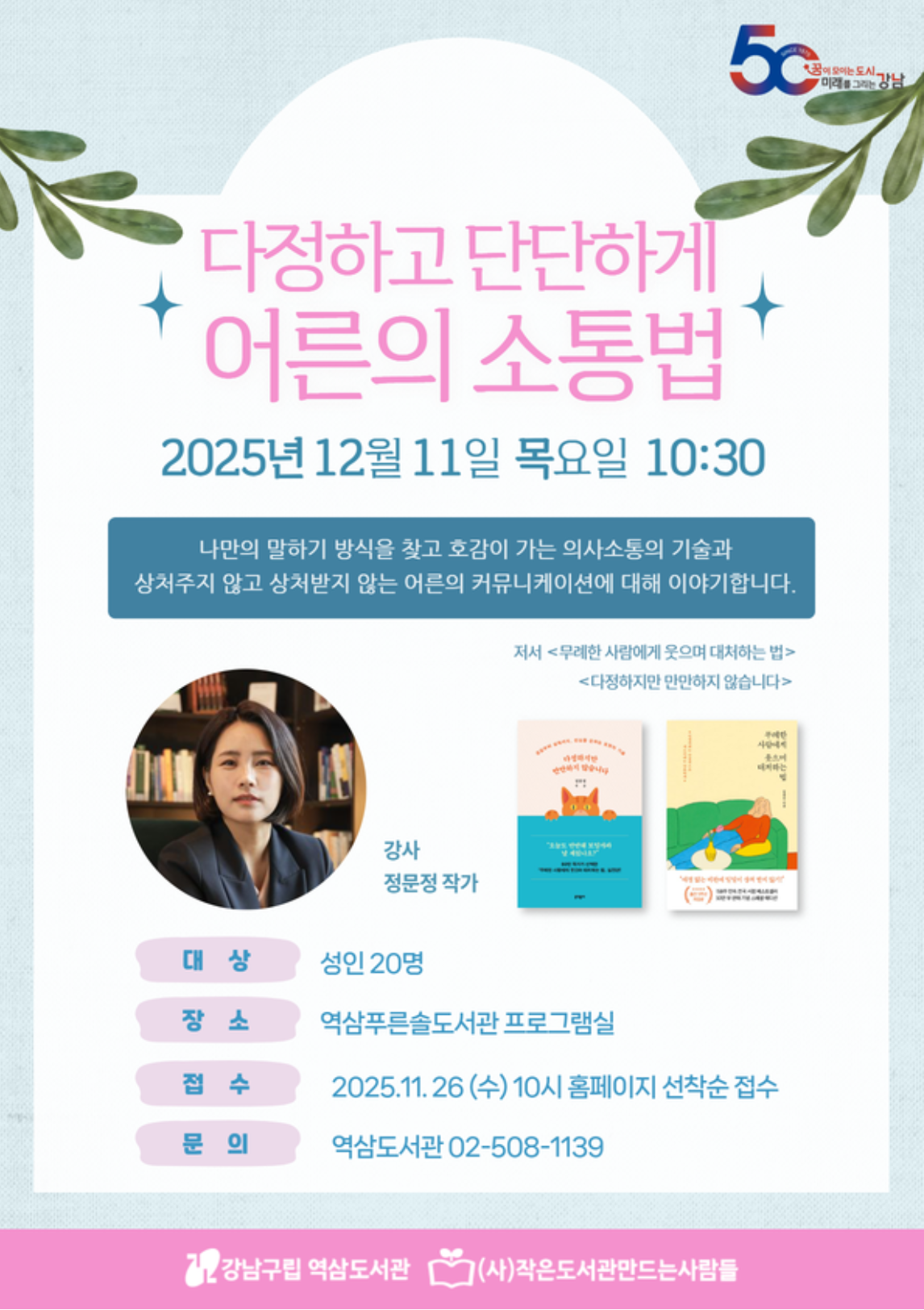 다정하고 단단하게 어른의 소통법 2025년 12월 11일 목요일 10:30 나만의 말하기 방식을 찾고 호감이 가는 의사소통의 기술과 상처주지  않고 상처받지 않는 어른의 커뮤니케이션에 대해 이야기합니다. 강사: 정문정 작가, 저서: <무례한 사람에게 웃으면서 대처하는 법>, <다정하지만 만만하지 않습니다> 대상: 성인 20명, 장소: 역삼푸른솔도서관 프로그램실 접수: 2025.11.26.(수) 10시 홈페이지 선착순 접수 문의: 역삼도서관 02-508-1139
