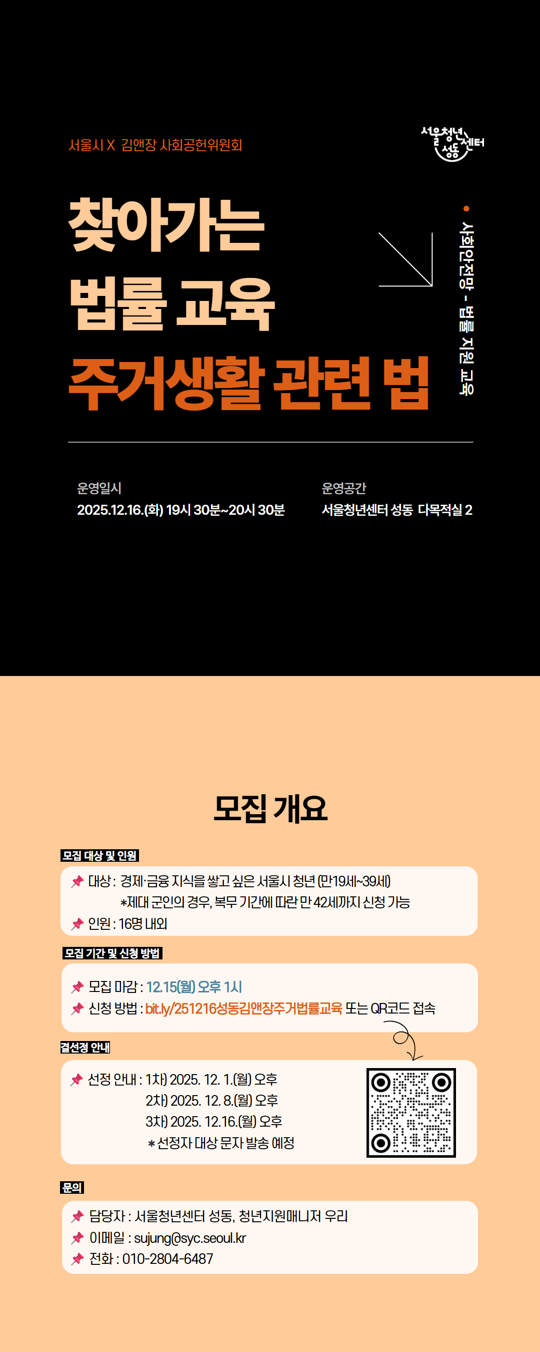 서울시 X 김앤장 사회공원위원회 찾아가는 법률 교육 주서생활 관련 법 사회안전망 - 법률 지원 교육 운영일시 : 2025.12.16.(화) 19시 30분 ~ 20시 30분 운영공간 : 서울청년센터 성동 다목적실 2 [모집개요] 대상: 경제금융지식을 쌓고 싶은 서울시 청년(만 10세~39세) *제대 군인의 경우, 복무 기간에 따른 만 42세까지 신청 가능 인원: 16명 내외 모집마감: 12월15일(월) 오후 1시 신청방법: QR코드 또는 링크를 통한 접수 선정안내: 1차 12/1, 2차 12/8, 3차 12/16 *선정자 대상 문자 발송 예정 문의 010-2084-6487