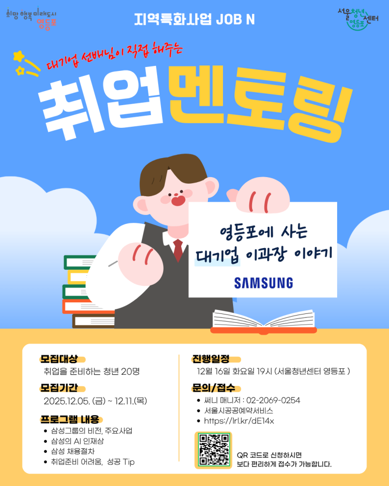 희망행복미래도시 영등포 지역특화사업 JOB N 대기업 선배님이 직접 해주는 취업 멘토링 영등포에 사는 대기업 이과장 이야기(삼성) 모집대상: 취업을 분비하는 청년 20명, 모집기간 : 2025.12.05.(금)~12.11.(목) 프로그램 내용: 삼성그룹의 비전, 주요사업, 삼성의 AI 인재상, 삼성 채용절차, 퓌업준비 어려움, 성공 Tip, 진행일정: 12월 16일 화요일 19시(서울청년센터 영등포), 문의/접수: 써니 매니저 : 02-2069-0254, 서울시공공예약서비스, QR 코드로 신청하시면 보다 편리하게 접수가 가능합니다. 