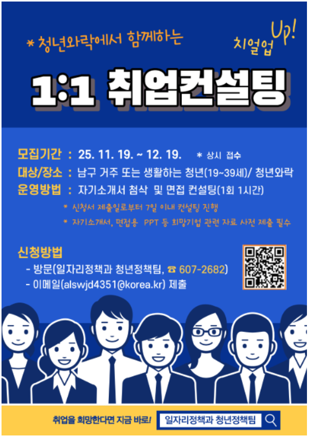청녀와락에서 함께하는 1:1 취업컨설팅 치얼업 UP!
모집기간: 25. 11. 19.~12. 19.*상시접수
대상/장소: 남구 거주 또는 생활하는 청년(19~39세)/ 청년와락
운영방법: 자기소개서 첨삭 및 면접 컨설팅(1회 1시간) 
 - 신청서 제출일로부터 7일 이내 컨설팅 진행
 - 자기소개서, 면접용 ppt 등 희망기업 관련자료 사전 제출 필수
 
신청방법
- 방문(일자리정책과 청년정책팀 607-2682)
- 이메일(alswjd4351@korea.kr) wpcnf 
취업을 희망한다면 지금 바로! 일자리정책과 청년정책팀 