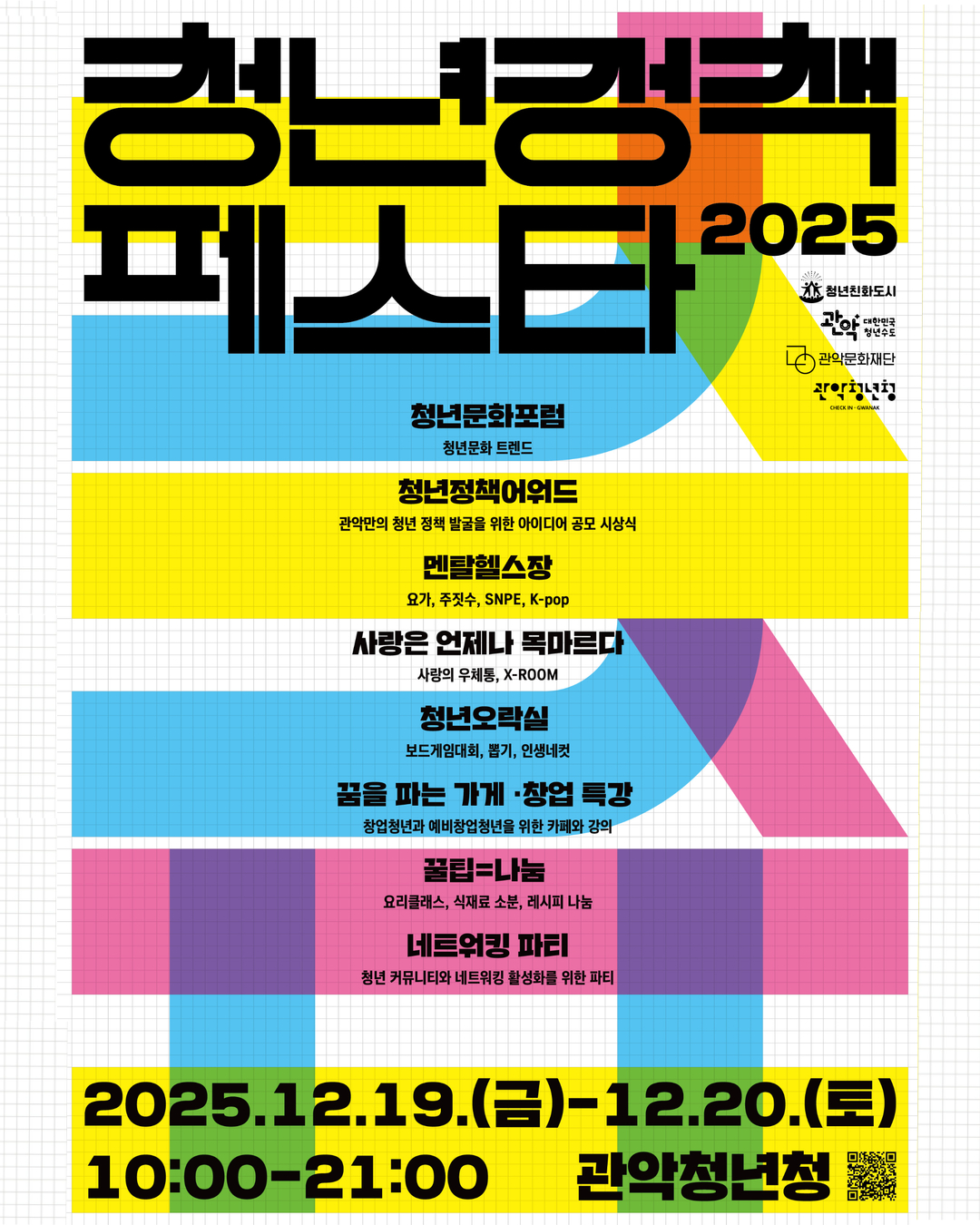 청년정책페스타 2025

- 청년문화포럼 : 청년문화 트렌드
- 청년정책 어워드 : 관악만의 청년 정책 발굴을 위한 아이디어 공모 시상식
- 멘탈헬스장: 요가, 주짓수, SNPE, K-pop
- 사랑은 언제나 목마르다 : 사랑의 우체통, X-ROOM
- 청년오락실 : 보드게임대회, 뽑기, 인생네컷
- 꿈을 파는 가게 창업 특강 : 창업청년과 예비창업청년을 위한 카페와 강의
- 꿑팁=나눔 : 요리클레스, 식재료 소분, 레시피 나눔
- 네트위킹 파티 : 청년 커뮤니티와 네트워킹 활성화를 위한 파티

2025.12.19.(금)~12.20.(토) 10:00~21:00 관악청년청