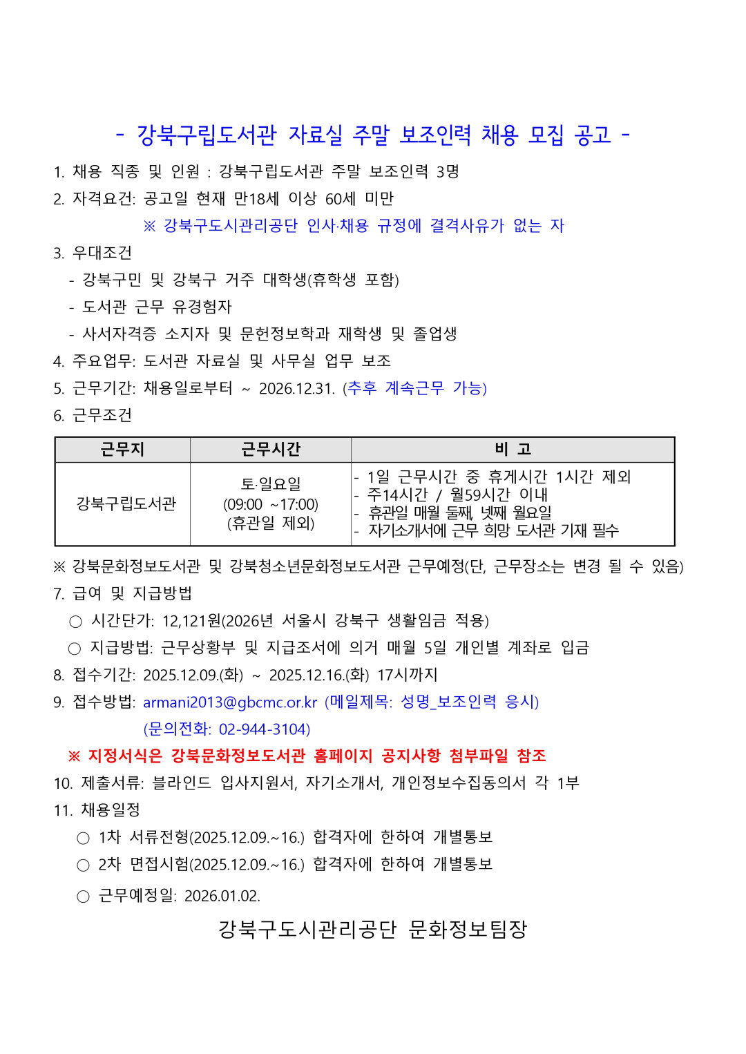 강북구립도서관 자료실 주말 보조인력 채용 모집 공고 1. 채용 직종 및 인원 : 깅북구립도서관 주말 보조인력 3명 2. 자격요건 : 공고일 현재 만18세 이상 60세 미만 *강북구도시관리공단 인사채용 규정에 결격사유가 없는 자 3. 우대조건 - 강북구민 및 강북구 거주 대학생(휴학생 포함) - 도서관 근뮤 유경험자 - 사서자격증 소지자 및 문헌정보학과 재학생 및 졸업생 4. 주용업무 : 도서솬 자료실 및 사무실 업무 보조 5. 근무기간 : 채용일로부터 ~ 2026.12.31.(추후 계속 근무 가능) 6. 근무조건 근무지 : 강북구립도서관 근무시간 : 토,일 (09:00~17:00), (휴관일 제외) 비고 : - 1일 근무시간 중 휴게시간 1시간 제외, - 주14시간 / 월 59시간 이내 - 휴관일 매월 둘째, 넷째 월요일 - 자기소개서에 근무 희망 도서관 기재 필수 *강북문화정보도서관 및 강북청소년문화정보도서관 근무예정(단, 근무장소는 변경 될 수 있음) 7. 급여 및 지급방법 - 시간단가 : 12,121원(2026년 서울시 강북구 생활임금 적용) - 지급방법 : 근무상황부 및 지급조서에 의거 매월 5일 개인별 계죄로 입금 8. 접수기간 : 2025.12.09.(화) ~ 2025.12.16.(화) 17시까지 9. 접수방법 : armani2013@gbcmc.or.kr(메일제목: 성명_보조인력 응시), (문의전화: 02-944-3104) *지정서식은 강북문화정보도서관 홈페이지 공지사항 첨부파일 참조 10. 제출서류 : 블라인드 입사지원서, 자기소개서, 개인정보수집동의서 각 1부 11. 채용일정 1차 서류전형(2025.12.09~16.) 합격자에 한하여 개별통보 2차 면접시험(2025.12.09~16.) 합격자에 한하여 개별통보, 근무예정일 : 2026.01.02. 강북구도시관리공단 문화정보팀장 