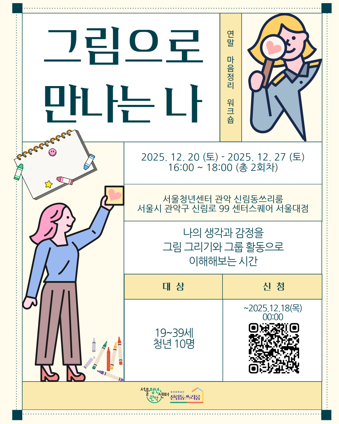 그림으로 만나는 나 연말 마음정리 워크숍 2025.12.20.(토) ~ 2025.12.27.(토) 16:00~18:00 (총 2회차) 서울청년센터 관악 신림동쓰리룸 서울시 관악구 신림로 99 센터스퀘어 서울대점 나의 생각과 감정을 그림 그리기와 그룹 활동으로 이해해보는 시간 대상 : 19~39세 청년 10명, 신청:~2025.12.18.(목) 하단 QR코드