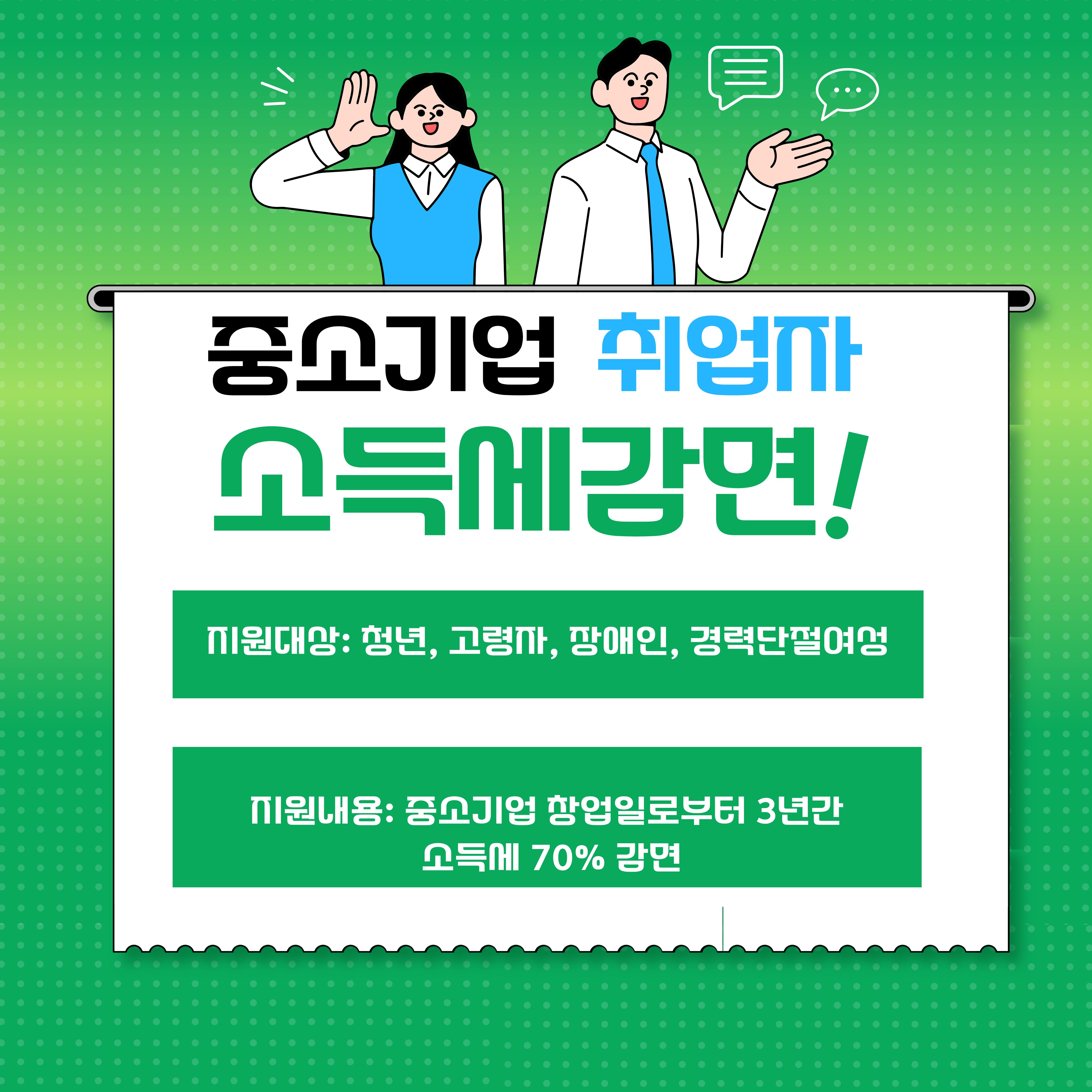  

1. 사업정보

: 사업명_중소기업 취업자 소득세 감면 지원사업

: 사업기간_상시

: 지원내용_청년 근로자 대상 감면율 90%, 고령자ㆍ장애인ㆍ경력단절여성 근로자 감면율 70%

: 모집인원 : 00명

: 지원혜택 : 청년근로자 대상 소득세 감면




2. 지원대상

: 청년근로자 및, 고령자ㆍ장애인ㆍ경력단절여성 근로자




3. 신청방법

근로자(회사 내 제출), 회사(소득세 감면명세서 세무서 제출)


4. 문의처: 국세청 (국번없이 126번)
