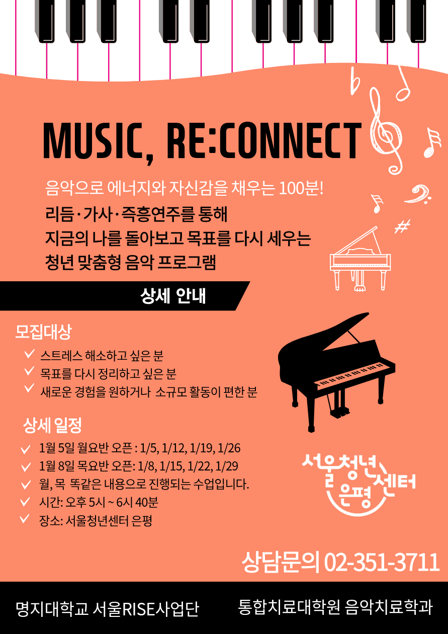 서울청년센터 은평, 명지대학교 RISE 사업단<Music, Re:Connect> 참여자 모집
Music, Re:Connect 음악으로 에너지와 자신감을 채우는 100분! 
리듬, 가사, 즉흥연주를 통해 지금의 나를 돌아보고 목표를 다시 세우는 청년 맞춤형 음악 프로그램 

상세안내 
- 모집대상 : 스트레스 해소하고 싶은 분, 목표를 다시 정리하고 싶은 분, 새로운 경험을 원하거나 소규모 활동이 편한 분 

상세일정 
- 1월 5일 월요반 오픈 : 1/5, 1/12, 1/19, 1/26 
- 1월 8일 목요반 오픈 : 1/8, 1/15, 1/22, 1/29, 
월, 목 똑같은 내용으로 진행되는 수업입니다. 

시간 ㅣ 오후 5시 ~ 6시 40분, 
장소 ㅣ 서울청년센터 은평 

상담문의 02-351-3711

주관 :  명지대학교 서울 RISE사업단, 통합치료대학원 음악치료학과  