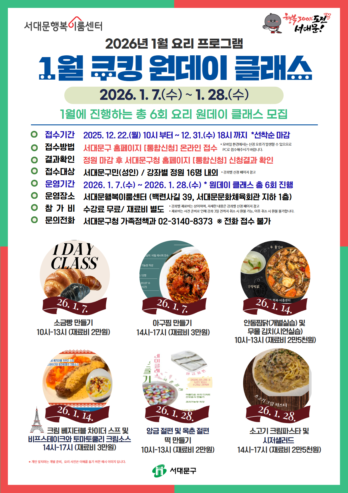 서대문행복이룸센터 2026년 1월 요리 프로그램 1월 쿠킹 원데이 클래스 2026.1.7.(수)~1.28.(수) 1월에 진행하는 총 6회 요리 원데이 클래스 모집 접수기간: 2025.12.22.(월) 10시부터 ~12.31.(수) 18시까지 *선착순 마감, 접수방법: 서대문구 홈페이지 [통합신청] 온라인 접수 *모바일 환경에서는 신청 오류가 발생할 수 있으므로 PC로 접수해주시기 바랍니다., 결과확인: 정원 마감 후 서대문구청 홈페이지 [통합신청] 신청결과 확인, 접수대상: 서대문구민(성인) / 강좌별 정원 16명 내외 *강의별 신청 페이지 참고, 운영기간: 2026.1.7.(수) ~ 2026.1.28.(수) *원데이 클래스 총 6회 진행, 운영장소: 서대문행복이룸센터(백련사길 39, 서대문문화체육회관 지하 1층), 참가비: 수강료 무료 / 재료비 별도 *강의별 재료비는 상이하며, 자세한 내용은 강좌별 신청 페이지 참고 *재료비는 사전 준비로 인해 강좌 3일 전까지 취소 시 환불 가능, 이후 취소 시 환불 불가입니다. 문의전화: 서대문구청 가족정책과 02-3140-8373 *전화 접수 불가 26.1.7.(수) 소금빵 만들기, 10시~13시 (재료비 2만원) / 26.1.7.(수) 아구찜 만들기 14시~17시 (재료비 3만원) / 26.1.14.(수) 안동찜닭(개별실습)및 무물김치(시연실습) 10시~13시 (재료비 2만5천원) / 26.1.14.(수) 크림 배지터블 차이더 스프 및 비프스테이크와 토마토쿨리 크림소스 14시~17시 (재료비 3만원) / 26.1.28.(수) 앙금 절편 및 옥춘 절편 떡 만들기 10시~13시 (재료비 2만원) / 26.1.28.(수) 소고기 크림파스타 및 시저샐러드 14시~17시 (재료비 2만5오천원) *개인 앞치마는 개별 준비, 요리 사진은 이해를 돕기 위한 예시 이미지 입니다. 
