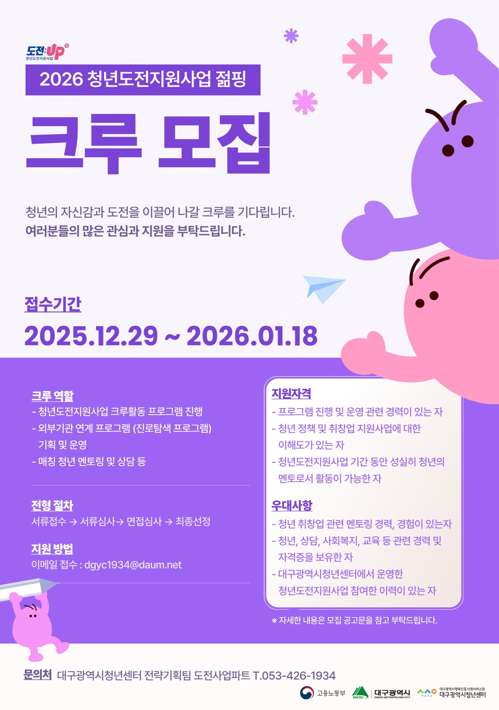 2026 청년도전지원사업 점핑 크루 모집 청년의 자신감과 도전을 이끌어 나갈 크루를 기다립니다. 여러분들의 많은 관심과 지원을 부탁드립니다. 접수기간 2025.12.29 ~ 2026.01.18 크루 역할 - 청년도전지원사업 크루활동 프로그램 진행 - 외부기관 연계 프로그램(진로탐색 프로그램) 기획 및 운영 - 매칭 청년 멘토링 및 상담 등 전형 절차 서류접수 → 서류심사 → 면접심사 → 최종선정 지원 방법 이메일 접수: dgyc1934@daum.net
지원자격 - 프로그램 진행 및 운영 관련 경력이 있는 자 - 청년 정책 및 취창업 지원사업에 대한 이해도가 있는 자 - 청년도전지원사업 기간 동안 성실히 청년의 멘토로서 활동이 가능한 자 우대사항 - 청년 취창업 관련 멘토링 경력, 경험이 있는 자 - 청년, 상담, 사회복지, 교육 등 관련 경력 및 자격증을 보유한 자 - 대구광역시청년센터에서 운영한 청년도전지원사업 참여한 이력이 있는 자 * 자세한 내용은 모집 공고문을 참고 부탁드립니다. 문의처 대구광역시청년센터 전략기획팀 도전사업파트 T. 053-426-1934