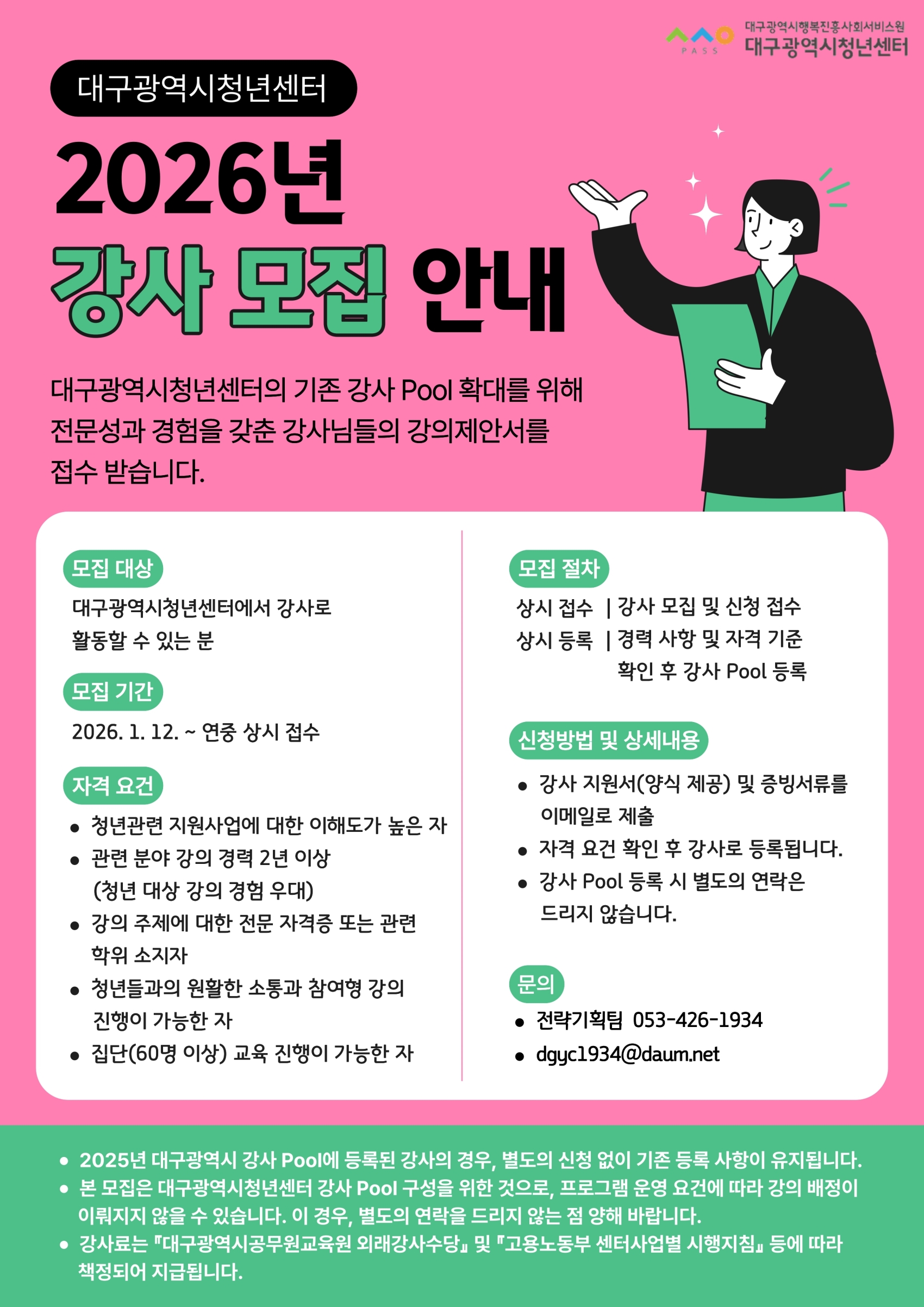 대구광역시청년센터 2026년 강사 모집 안내 대구광역시청년센터의 기존 강사 Pool 확대를 위해 전문성과 경험을 갖춘 강사님들의 강의제안서를 접수 받습니다. 모집 대상 대구광역시청년센터에서 강사로 활동할 수 있는 분 모집 기간 2026.1.12.~ 연중 상시 접수 자격 요건 청년관련 지원사업에 대한 이해도가 높은 자, 관련 분야 강의 경력 2년 이상 (청년 대상 강의 경험 우대), 강의 주제에 대한 전문 자격증 또는 관련 학위 소지자, 청년들과의 원활한 소통과 참여형 강의 진행이 가능한 자, 집단(60명 이상) 교육 진행이 가능한 자 모집 절차 상시 접수 | 강사 모집 및 신청 접수, 상시 등록 | 경력 사항 및 자격 기준 확인 후 강사 Pool 등록 신청방법 및 상세내용 강사 지원서(양식 제공) 및 증빙서류를 이메일로 제출, 자격 요건 확인 후 강사로 등록됩니다, 강사 Pool 등록 시 별도로 연락은 드리지 않습니다. 문의 전략기획팀 053-426-1934 dgyc1934@daum.net
 하단 안내문 2025년 대구광역시 강사 Pool에 등록된 강사의 경우, 별도의 신청 없이 기존 등록 사항이 유지됩니다. 본 모집은 대구광역시청년센터 강사 Pool 구성을 위한 것으로, 프로그램 운영 요건에 따라 강의 배정이 이루어지지 않을 수 있습니다. 이 경우, 별도의 연락을 드리지 않는 점 양해 바랍니다. 강사료는 “대구광역시공무원교육원 외래강사수당 및 고용노동부 센터사업별 시행지침” 등에 따라 책정되어 지급됩니다.