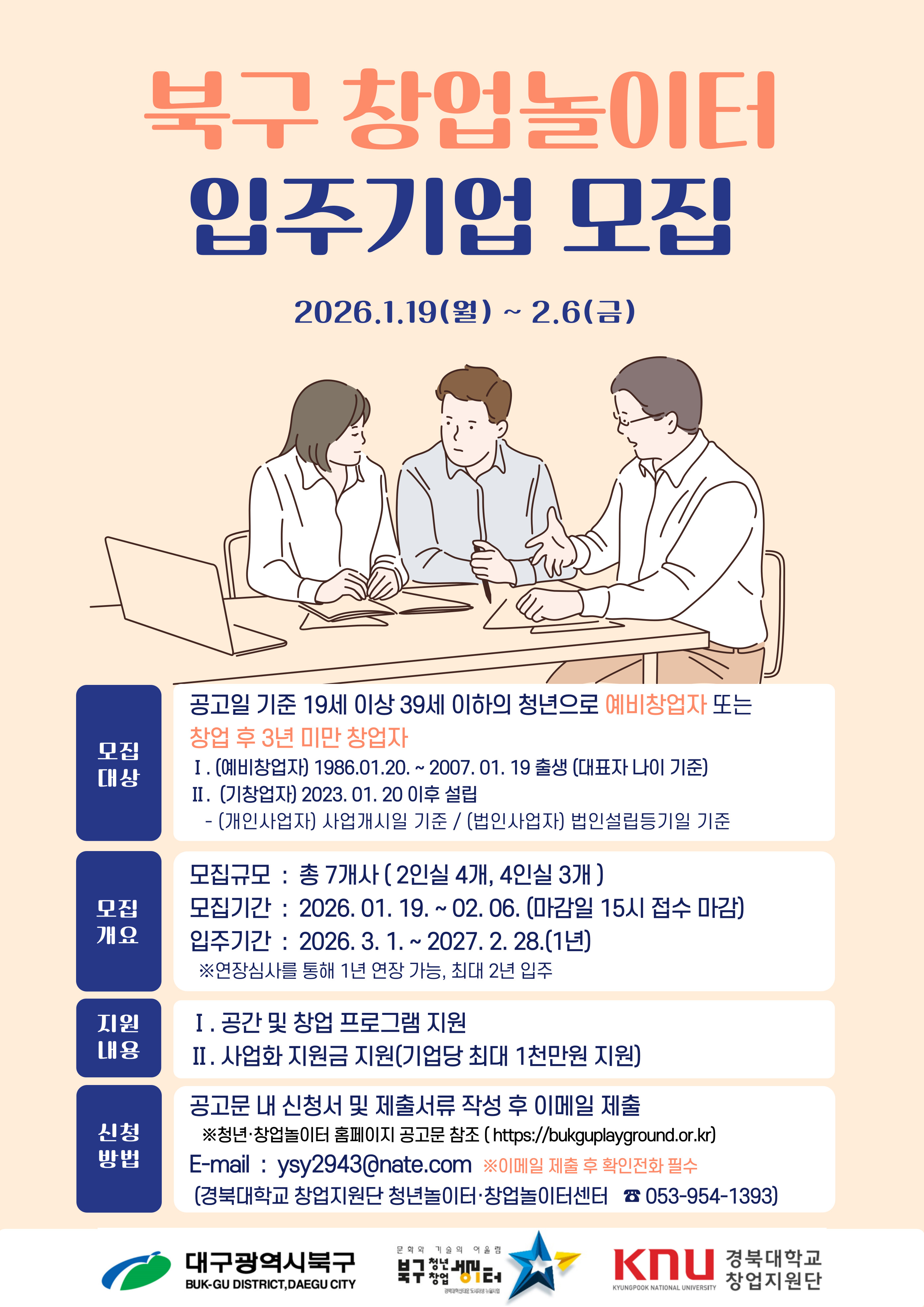 북구 창업놀이터 입주기업 모집 2026.1.19(월) ~ 2.6(금) 모집대상 공고일 기준 19세 이상 39세 이하의 청년으로 예비창업자 또는 창업 후 3년 미만 창업자 Ⅰ. (예비창업자) 1986.01.20. ~ 2007.01.19 출생 (대표자 나이 기준) Ⅱ. (기창업자) 2023.01.20 이후 설립 (개인사업자) 사업개시일 기준 / (법인사업자) 법인설립등기일 기준 모집개요 모집규모: 총 7개사 (2인실 4개, 4인실 3개), 모집기간: 2026.01.19. ~ 02.06. (마감일 15시 접수 마감), 입주기간: 2026.3.1. ~ 2027.2.28.(1년) * 연장심사를 통해 1년 연장 가능, 최대 2년 입주 지원내용 I. 공간 및 창업 프로그램 지원 II. 사업화 지원금 지원(기업당 최대 1천만원 지원) 신청방법 공고문 내 신청서 및 제출서류 작성 후 이메일 제출 ※청년·창업놀이터 홈페이지 공고문 참조(https://bukguplayground.or.kr
) E-mail : ysy2943@nate.com
 ※이메일 제출 후 확인전화 필수 (경북대학교 창업지원단 청년놀이터·창업놀이터센터 ☎ 053-954-1393) 하단 로고: 대구광역시북구, 청년놀이터, 경북대학교 창업지원단