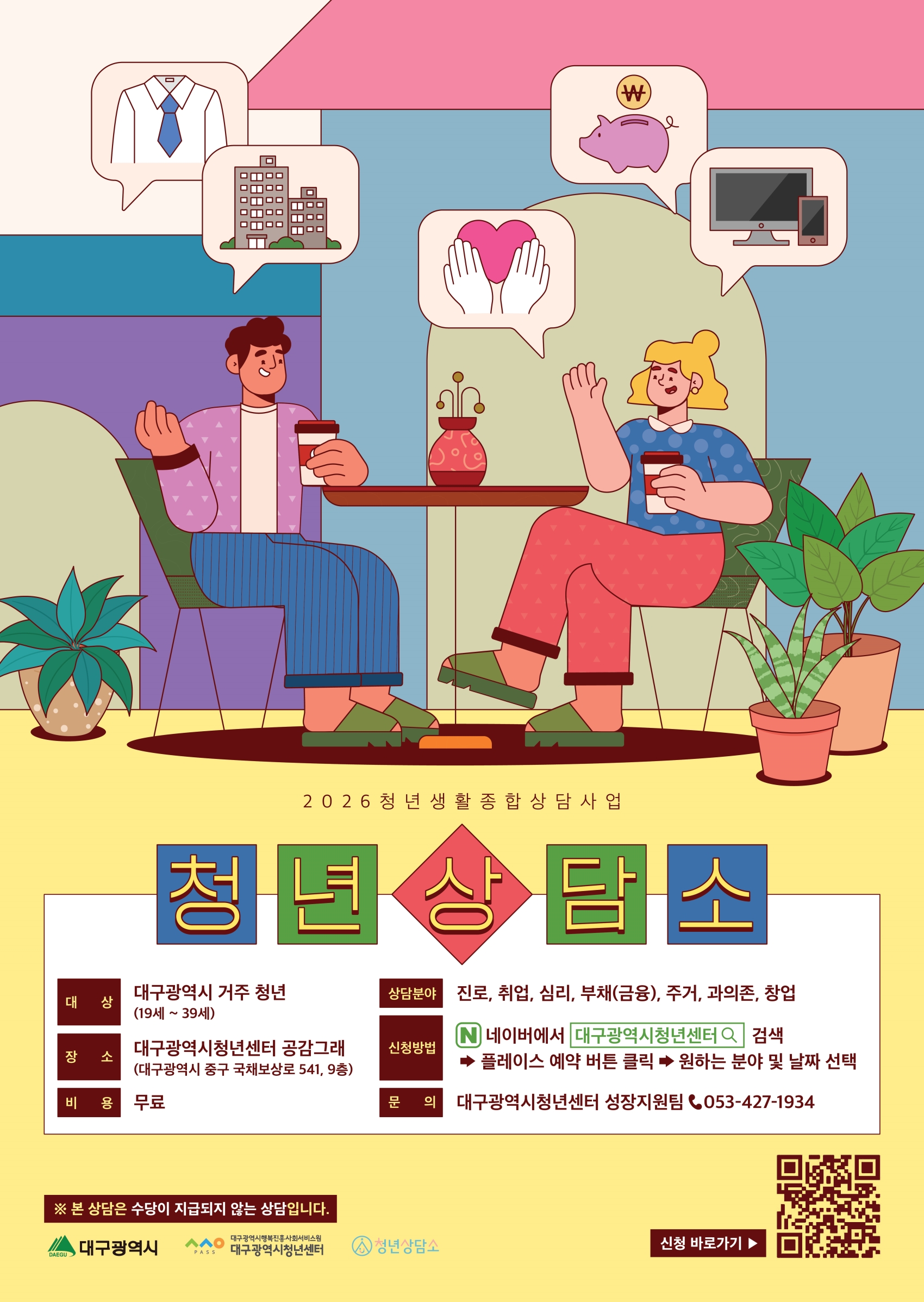 2026 청년 생활 종합 상담 사업 청년상담소 대상 대구광역시 거주 청년(19세~39세), 장소 대구광역시청년센터 공감그래(대구광역시 중구 국채보상로 541, 9층), 비용 무료, 상담분야 진로, 취업, 심리, 부채(금융), 주거, 과의존, 창업 신청방법 네이버에서 대구광역시청년센터 검색 → 플레이스 예약 버튼 클릭 → 원하는 분야 및 날짜 선택, 문의 대구광역시청년센터 성장지원팀 ☎ 053-427-1934 ※ 본 상담은 수당이 지급되지 않는 상담입니다. 하단 로고: 대구광역시, 대구광역시청년센터, 청년상담소