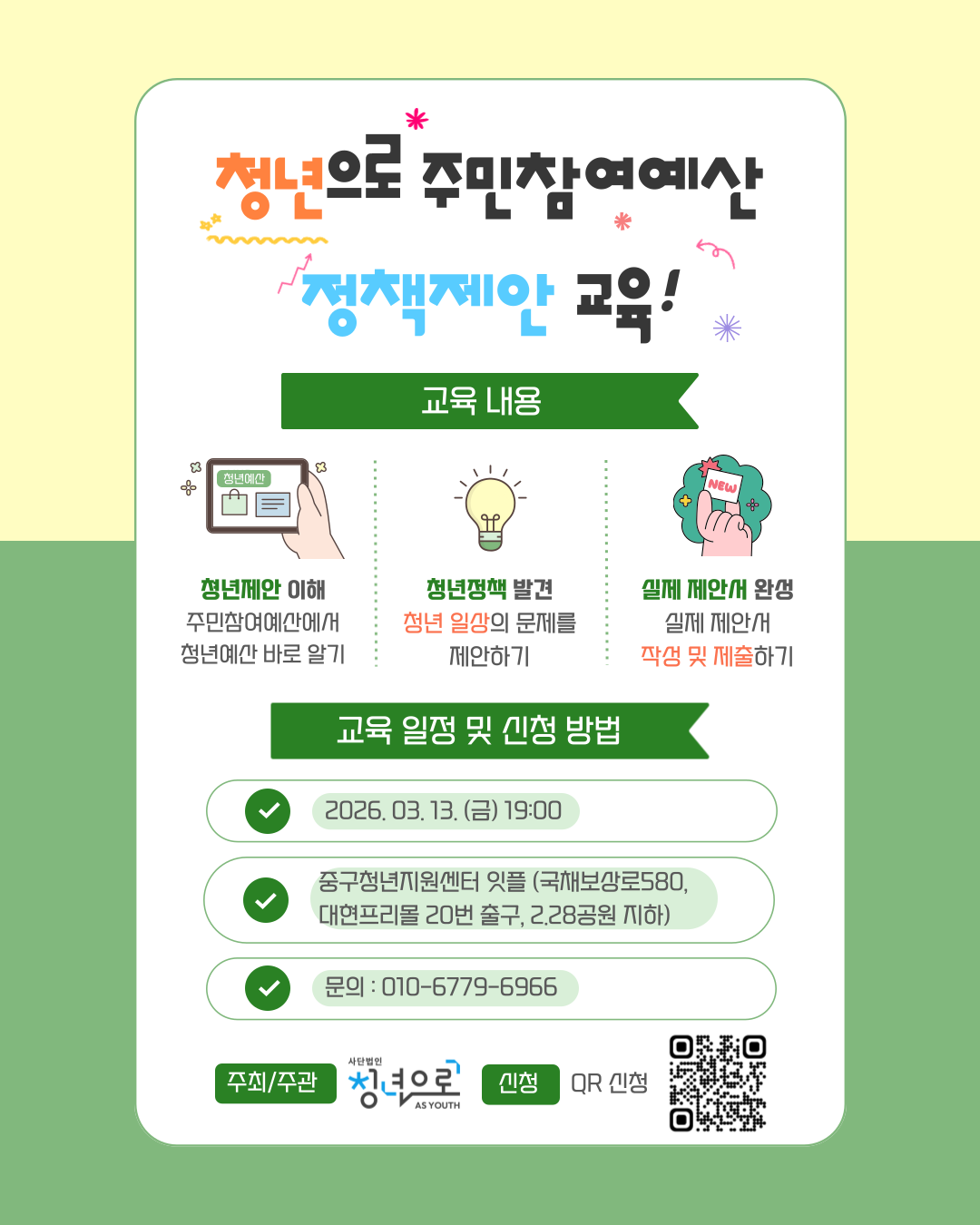 청년으로 주민참여예산 정책제안 교육! 교육 내용 청년제안 이해 주민참여예산에서 청년예산 바로 알기 청년정책 발견 청년 일상의 문제를 제안하기 실제 제안서 완성 실제 제안서 작성 및 제출하기 교육 일정 및 신청 방법 2026. 03. 13. (금) 19:00 중구청년지원센터 잇플 (국채보상로580, 대현프리몰 20번 출구, 2.28공원 지하) 문의 : 010-6779-6966 주최/주관 사단법인 청년으로 AS YOUTH 신청 QR 신청