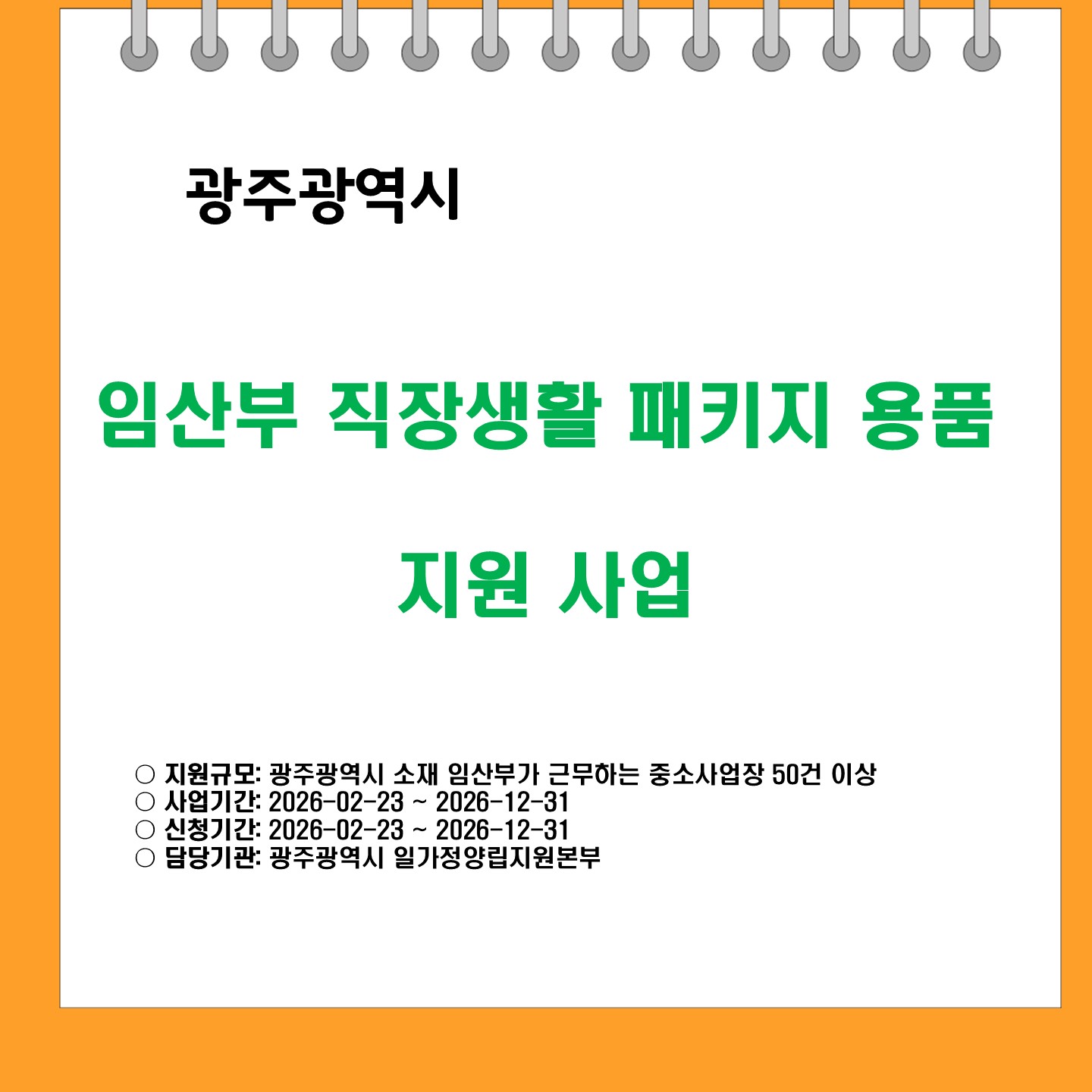 광주광역시 
임산부 직장생활 패키지 용품 지원 사업

지원규모: 광주광역시 소재 임산부가 근무하는 중소사업장 50건 이상
사업기간: 2026-02-23 ~ 2026-12-31
신청기간: 2026-02-23 ~ 2026-12-31
담당기관: 광주광역시 일가정양립지원본부