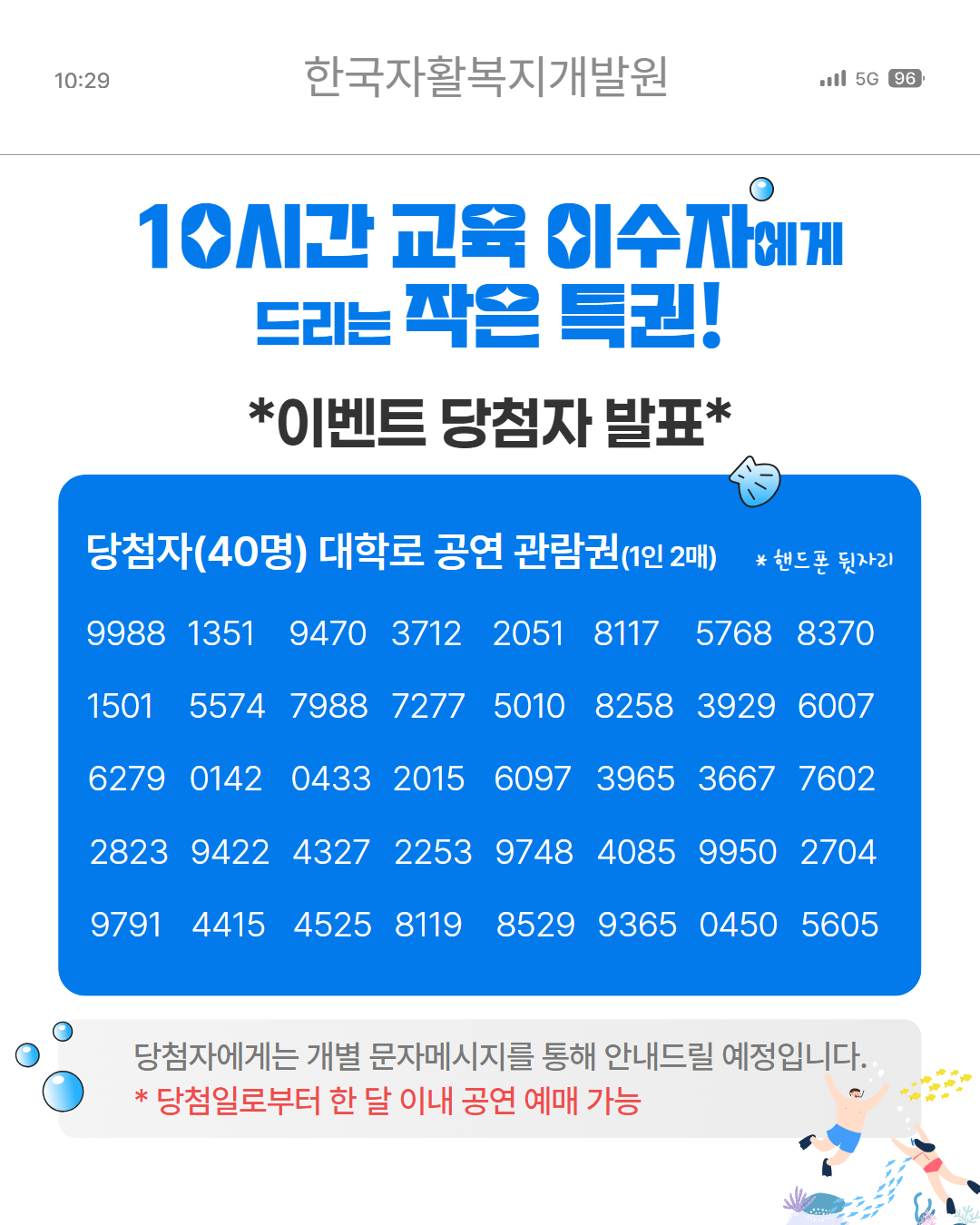 10시간 교육 이수자에게 드리는 작은 특권!
이벤트 당첨자 발표
당첨자(40명) 대학로 공연 관람권(1인 2매)
9988, 1351, 9470, 3712, ,2051, 8117, 5768, 8370, 1501, 5574, 7988, 7277,5010 ,8258, 3929, 6007, 6279, 0142,0433, 2015, 6097,3965 ,3667, 7602, 2823, 9422 ,4327,2253, 9748, 4085, 9950, 2704, 9791, 4415, 4525,8119, 8529, 9365, 0450, 5605