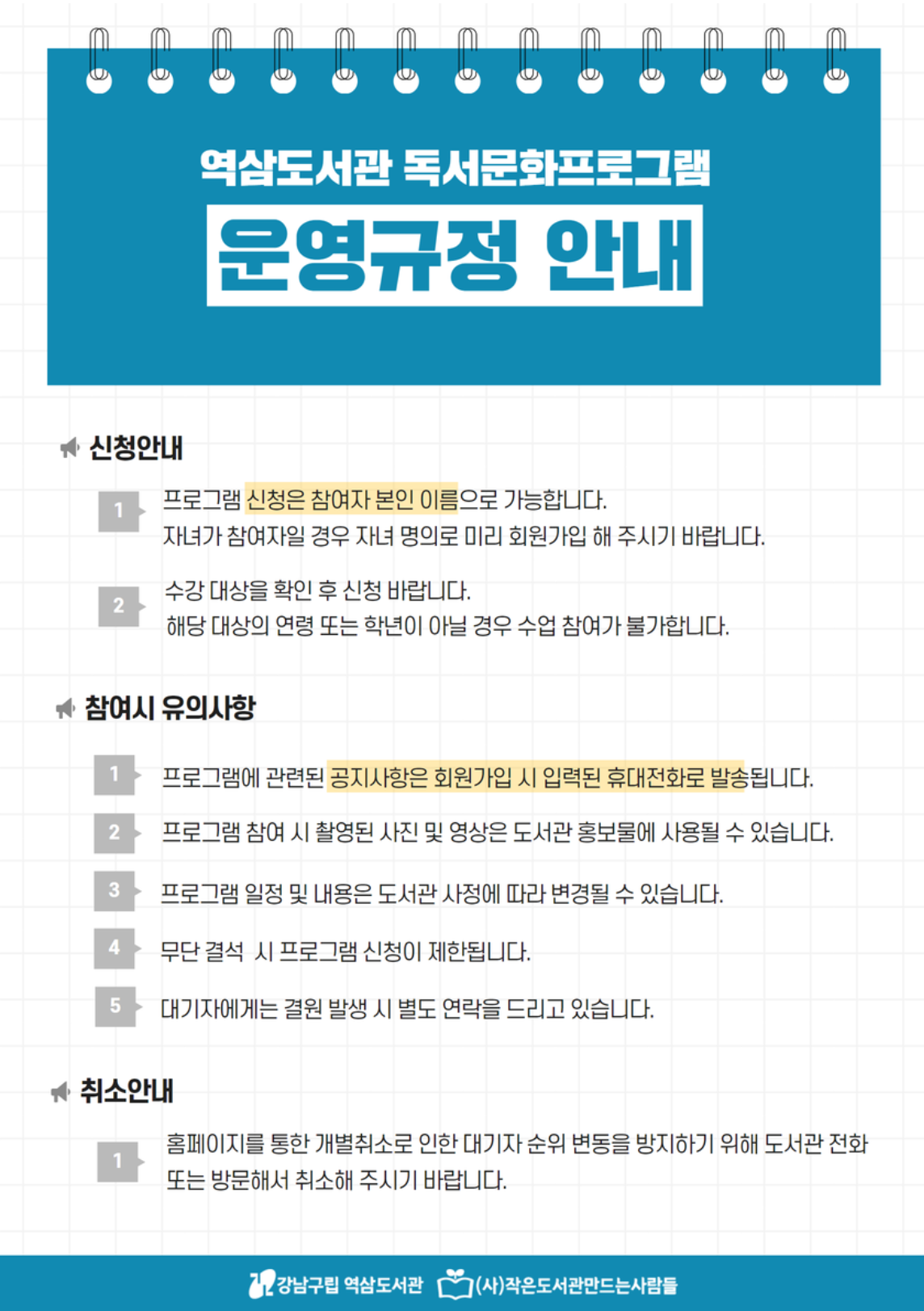 역삼도서관 독서문화프로그램 운영규정 안내 [신청안내] 1. 프로그램 신청은 참여자 본인 이름으로 가능합니다. 자녀가 참여자일 경우 자녀 명의로 미리 회원가입 해 주시기 바랍니다. 2. 수강 대상을 확인 후 신청 바랍니다. 해당 대상의 연령 또는 학년이 아닐 경우 수업 참여가 불가합니다. [참여시 유의사항] 1. 프로그램에 관련된 공지사항은 회원가입 시 입력된 휴대전화로 발송됩니다. 2. 프로그램 참여 시 촬영된 사진 및 영상은 도서관 홍보물에 사용될 수 있습니다. 3. 프로그램 일정 및 내용은 도서관 사정에 따라 변경될 수 있습니다. 4. 무단 결석 시 프로그램 신청이 제한됩니다. 5. 대기자에게는 결원 발생 시 별도 연락을 드리고 있습니다. [취소안내] 1. 홈페이지를 통한 개별취소로 인한 대기자 순위 변동을 방지하기 위해 도서관 전화 또는 방문해서 취소해 주시기 바랍니다.