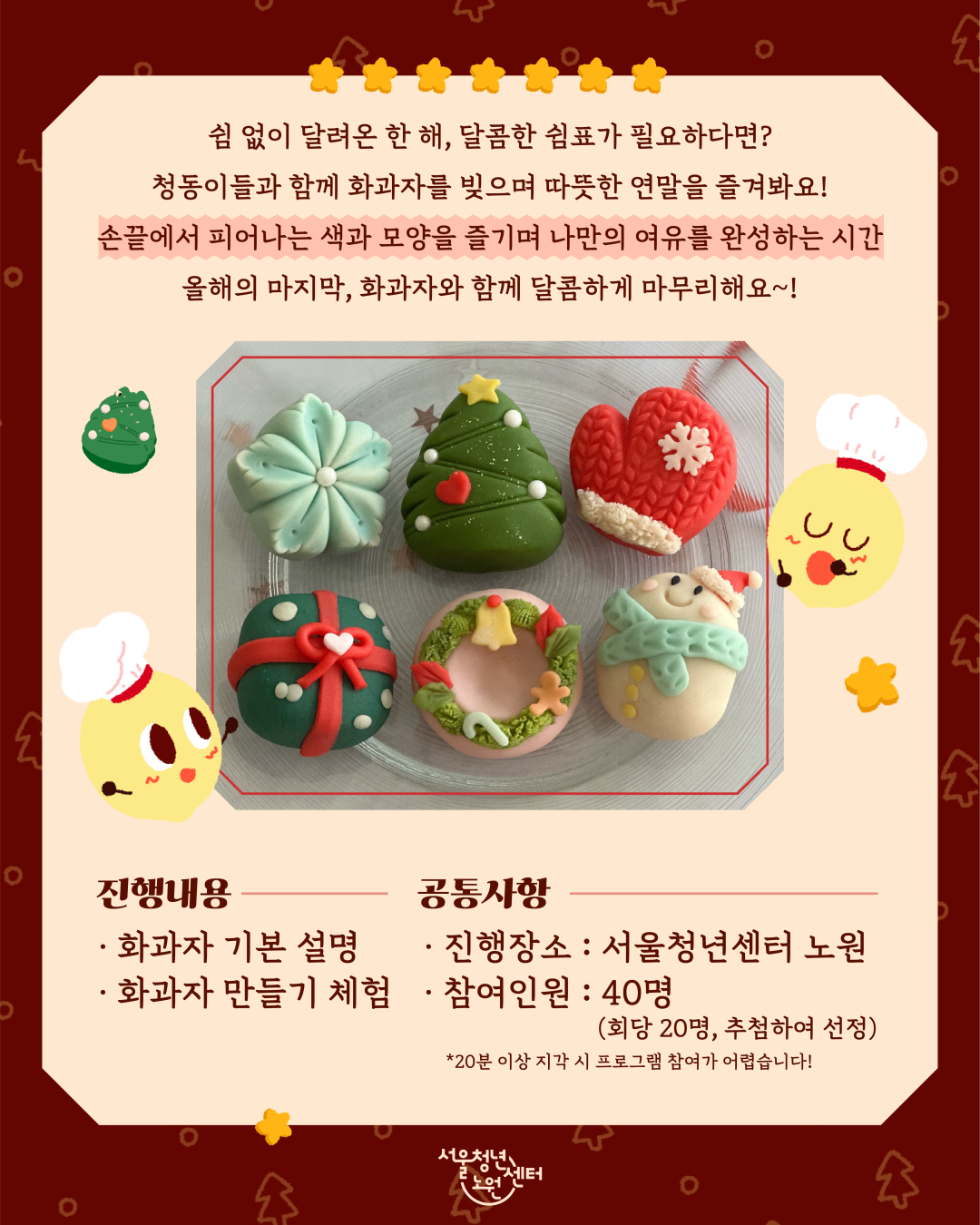 쉼 없이 달려온 한 해, 달콤한 쉼표가 필요하다면? 청동이들과 함께 화과자를 빚으며 따뜻한 연말을 즐겨봐요! 손끝에서 피어나는 색과 모양을 즐기며 나만의 여유를 완성하는 시간 올해의 마지막, 화과자와 함께 달콤하게 마무리해요~! 진행내용; 화과자 기본 설명, 화과자 만들기 체험, 공통사항: 진행장소 서울청년센터 노원, 참여인원 40명, (회당 20명, 추첨하여 선정) *20분 이상 지각 시 프로그램 참여가 어렵습니다! 