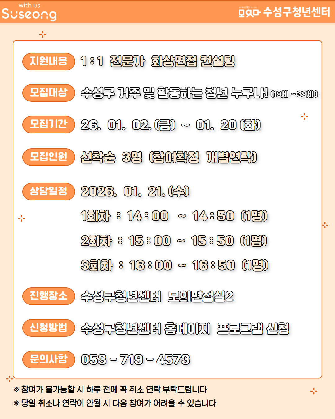 지원내용 1:1 전문가 화상면접 컨설팅 모집대상 수성구 거주 및 활동하는 청년 누구나! (19세 ~ 39세) 모집기간 26.01.02.(금) ~ 01.20(화) 모집인원 선착순 3명 (참여확정 개별연락) 상담일정 2026.01.21.(수) 1회차: 14:00 ~ 14:50 (1명), 2회차: 15:00 ~ 15:50 (1명), 3회차: 16:00 ~ 16:50 (1명) 진행장소 수성구청년센터 모의면접실2 신청방법 수성구청년센터 홈페이지 프로그램 신청 문의사항 053-719-4573 ※ 참여가 불가능할 시 하루 전에 꼭 취소 연락 부탁드립니다 ※ 당일 취소나 연락이 안될 시 다음 참여가 어려울 수 있습니다