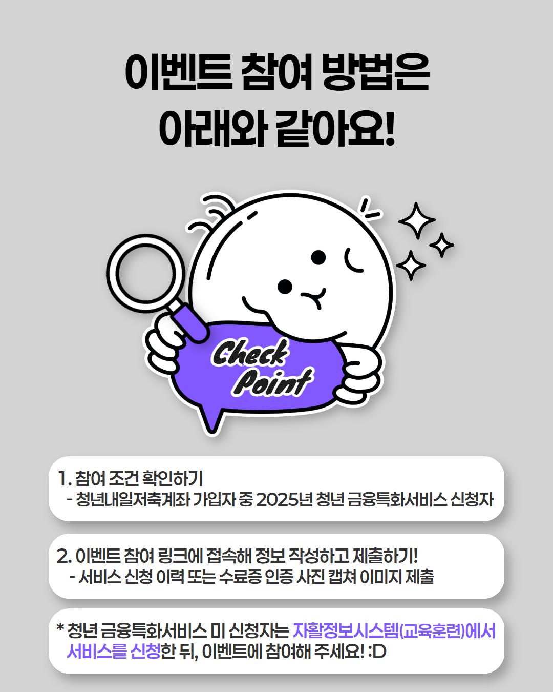 이벤트 참여방법은 아래와 같아요. 1. 참여조건확인하기-청년내일저축계좌 가입자 중 2025년 청년금융특화서비스 신청자 2. 이벤트 참여링크에 접속해 정보 작성하고 제출하기 - 서비스 신청 이력 또는 수료증 인증 사진 캡쳐 이미지 제출 * 청년 금융특화서비스 미신청자는 자활정보시스템에서 서비스를 신청한뒤 이벤트에 참여해주세요