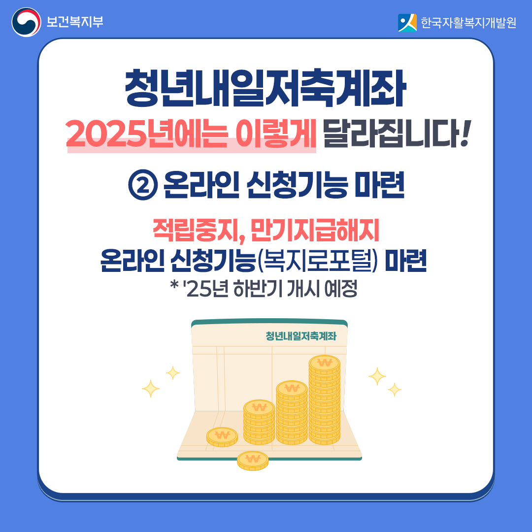 2025년에는 이렇게 달라집니다! 온라인 신청기능 마련: 적립중지, 만기지급해지 온라인 신청기능(복지로포털) 마련  25년 하반기 개시 예정