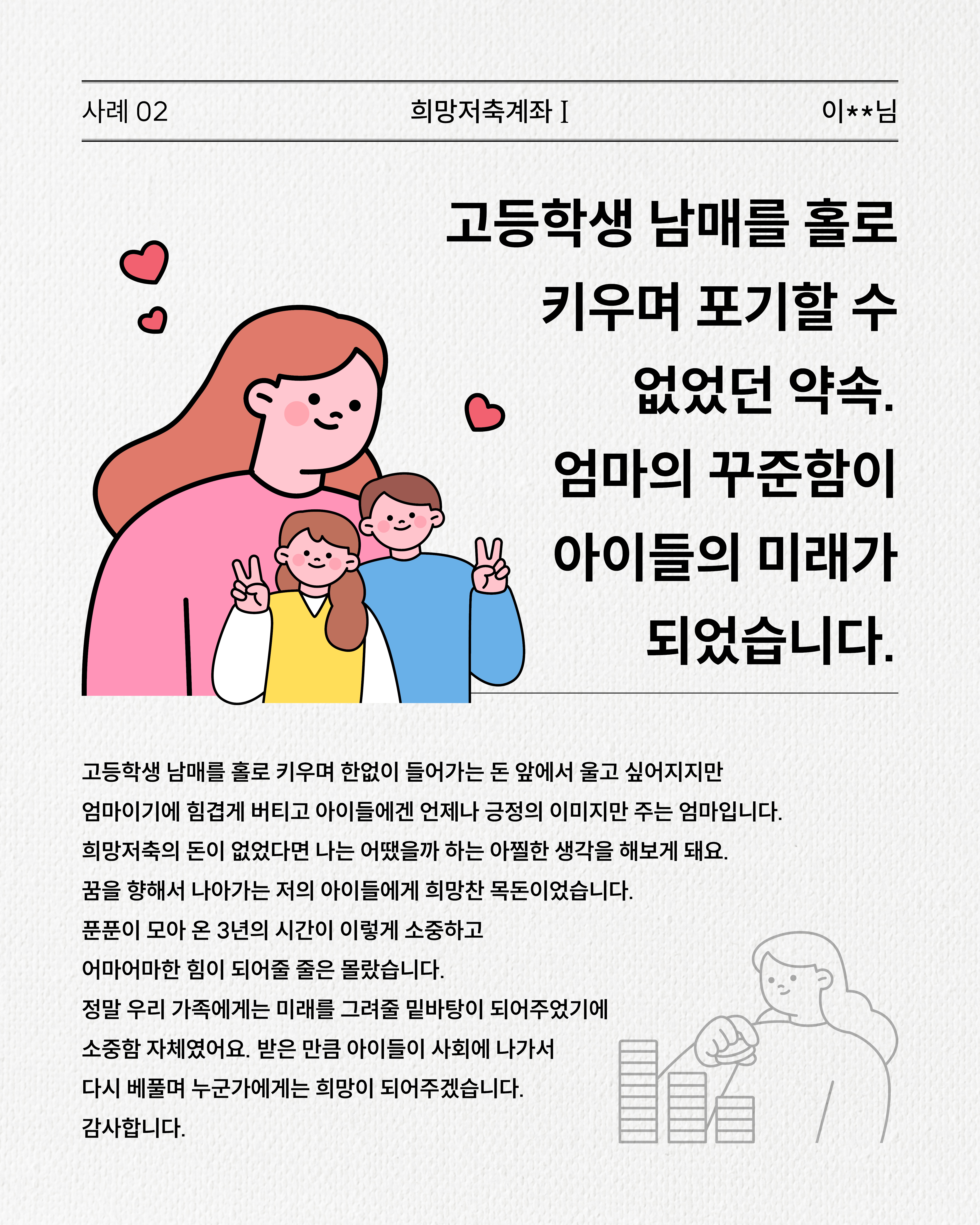 사례 2. 희망저축계좌 I 이**인님,고등학생 남매를 홀로 키우며 포기할 수 없었던 약속, 엄마의 꾸준함이 아이들의 미래가 되었습니다. 홀로 두 자녀를 키우며 어려운 경제 상황 속에서도 저축을 이어가, 만기금이 아이들의 희망이 되고 미래를 지켜준 경험을 이야기합니다.