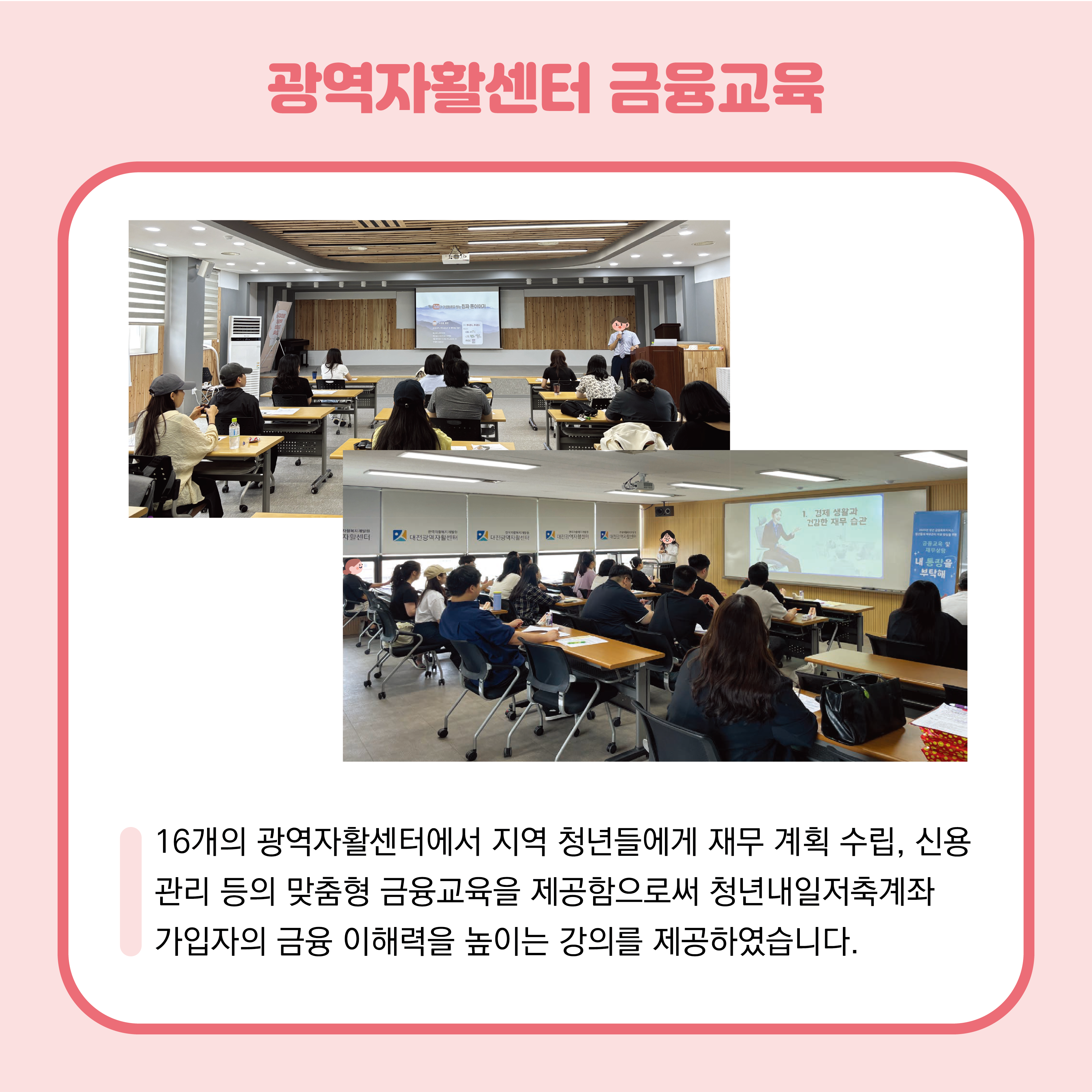 광역자활센터 금융교육 사진 2장이 중앙에 있습니다. 16개의 광역자활센터에서 지역 청년들에게 재무 계획 수립, 신용관리 등의 맞춤형 금융교육을 제공함으로써 청년내일저축계좌 가입자의 금융 이해력을 높이는 강의를 제공하였습니다. 
