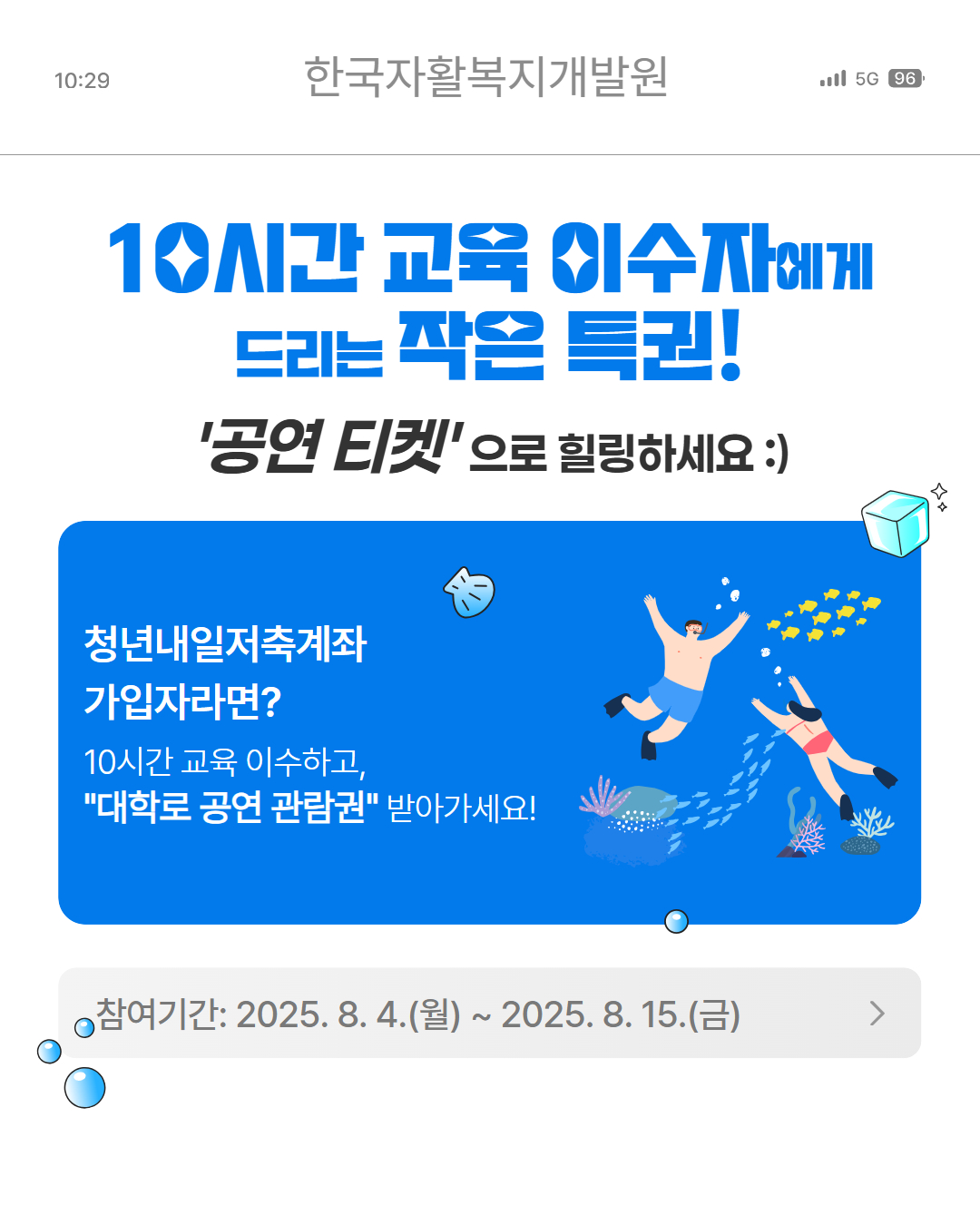 한국자활복지개발원 10시간 교육 이수자에게 드리는 작은특권! 공연티켓으로 힐링하세요!,청년내일저축계좌 가입자라면 10시간 교육 이수하고 대학로 공연 관람권 받아가세요!, 참여기간 8.4(월)~8.15(금)