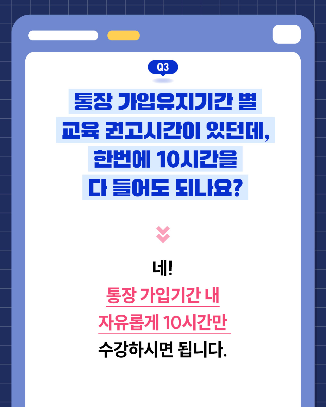 Q3. 통장 가입유지기간별 교육 권고시간이 있는데, 한 번에 10시간 모두 들어도 되나요?네, 통장 가입기간 내 자유롭게 10시간만 수강하면 된다.