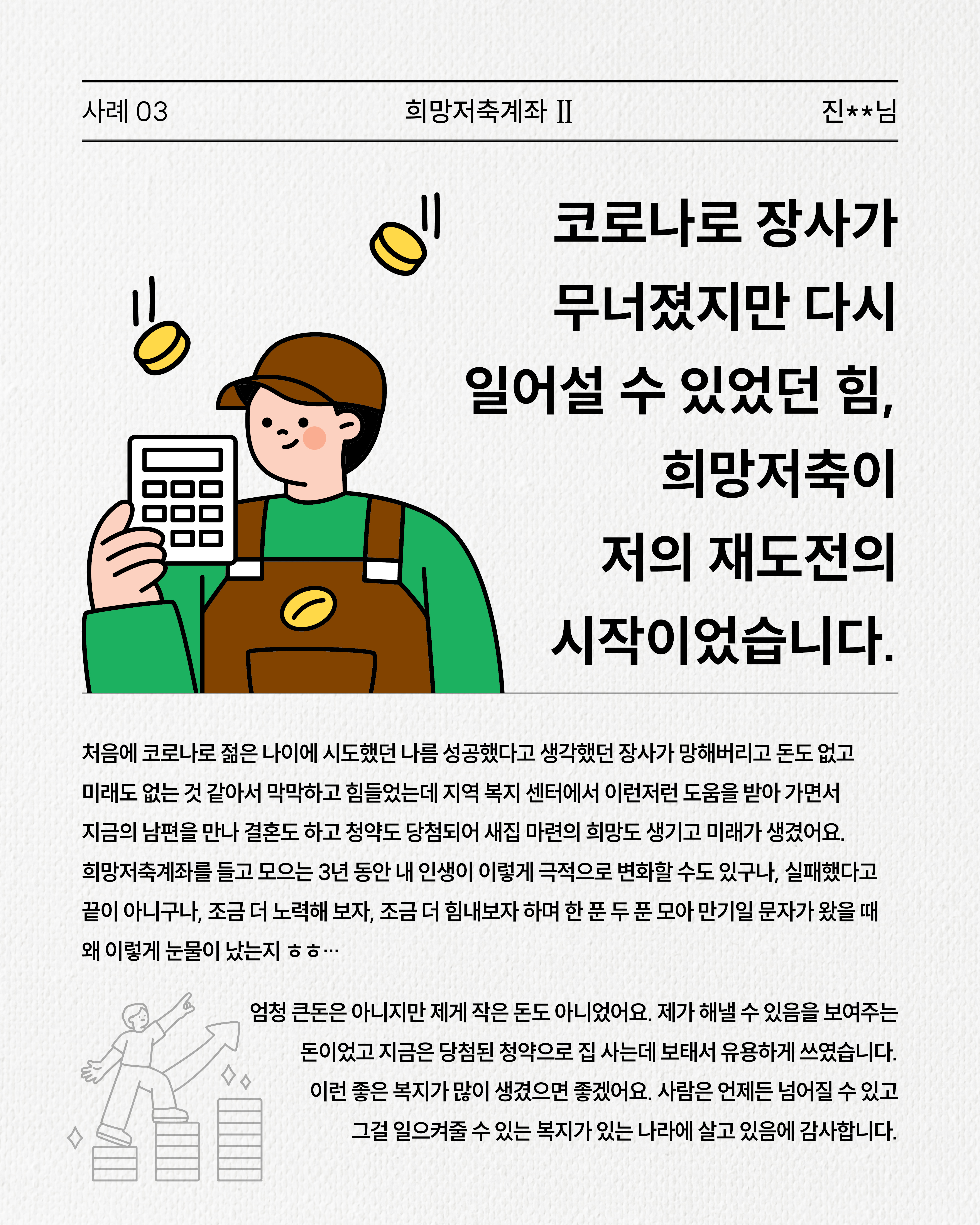 사례 3. 희망저축계좌 II 진**혜님, 코로나로 장사가 무너졌지만 다시 일어설 수 있었던 힘, 희망저축이 저의 재도전의 시작이었습니다.코로나로 생계가 어려워졌지만 희망저축을 통해 3년간 저축하며 삶을 다시 일으키고 미래를 준비할 수 있었던 경험을 전합니다.