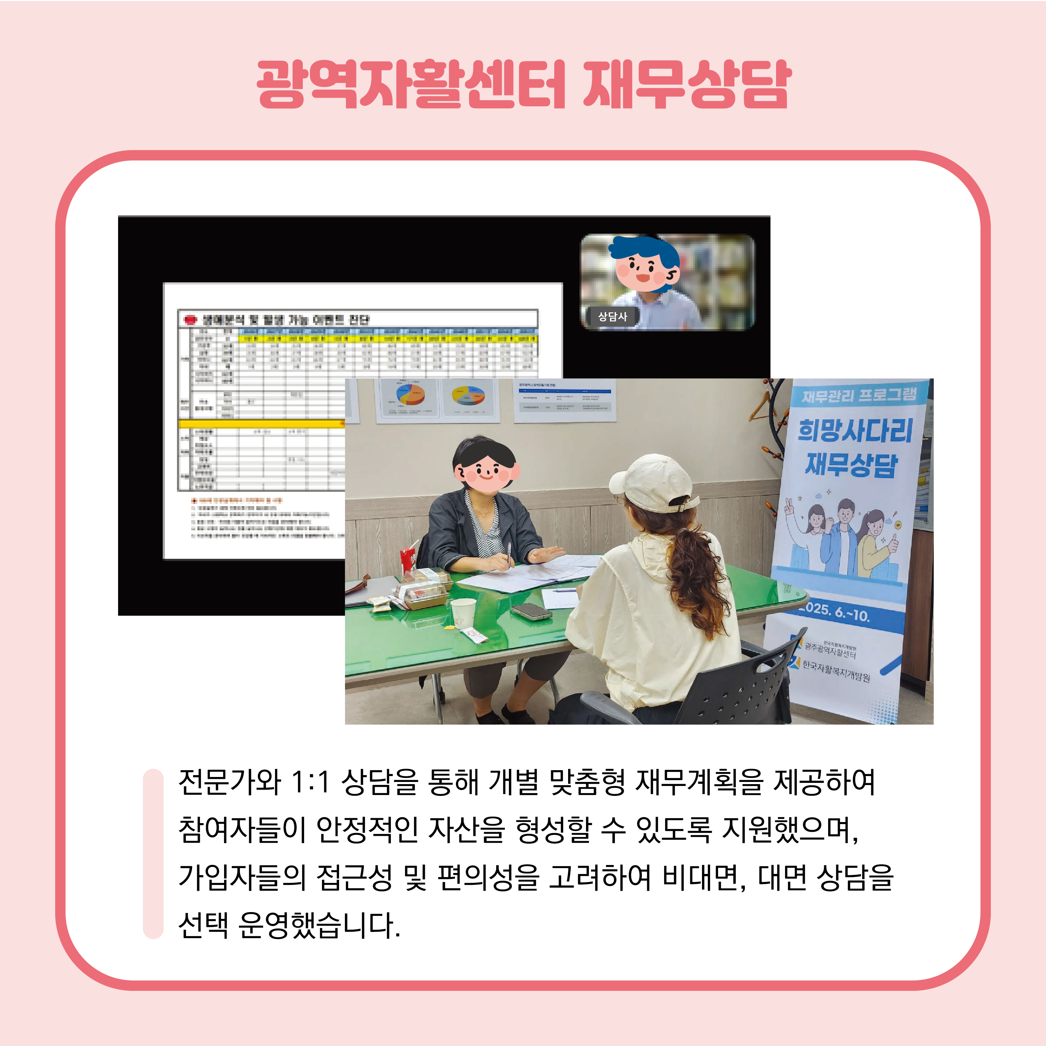 광역자활센터 재무상담을 진행하고 있는 사진 2장이 중앙에 있으며, 온라인과 오프라인으로 진행하고 있습니다. 전문가와 1:! 상담을 통해 개별 맞춤형 재무계획을 제공하여 참여자들이 안정적인 자산을 형성할 수 있도록 지원했으며, 가입자들의 접근성 및 편의성을 고려하여 비대면, 대면 상담을 선택 운영하여 진행했습니다.