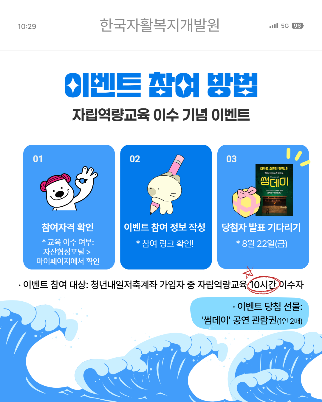 이벤트 참여방법(자립역량교육 이수 기념 이벤트), 1.참여자격확인(교육이수여부:자산형성포털>마이페이지에서 확인),2.이벤트 참여 정보 작성(참여링크확인),3.당첨자발표기다리기(8/22(금)),이벤트 참여 대상 : 청년내일저축계좌 가입자 중 자립역량교육 10시간 이수자, 이벤트당첨선물:썸데이 공연 관람권(1인2매)