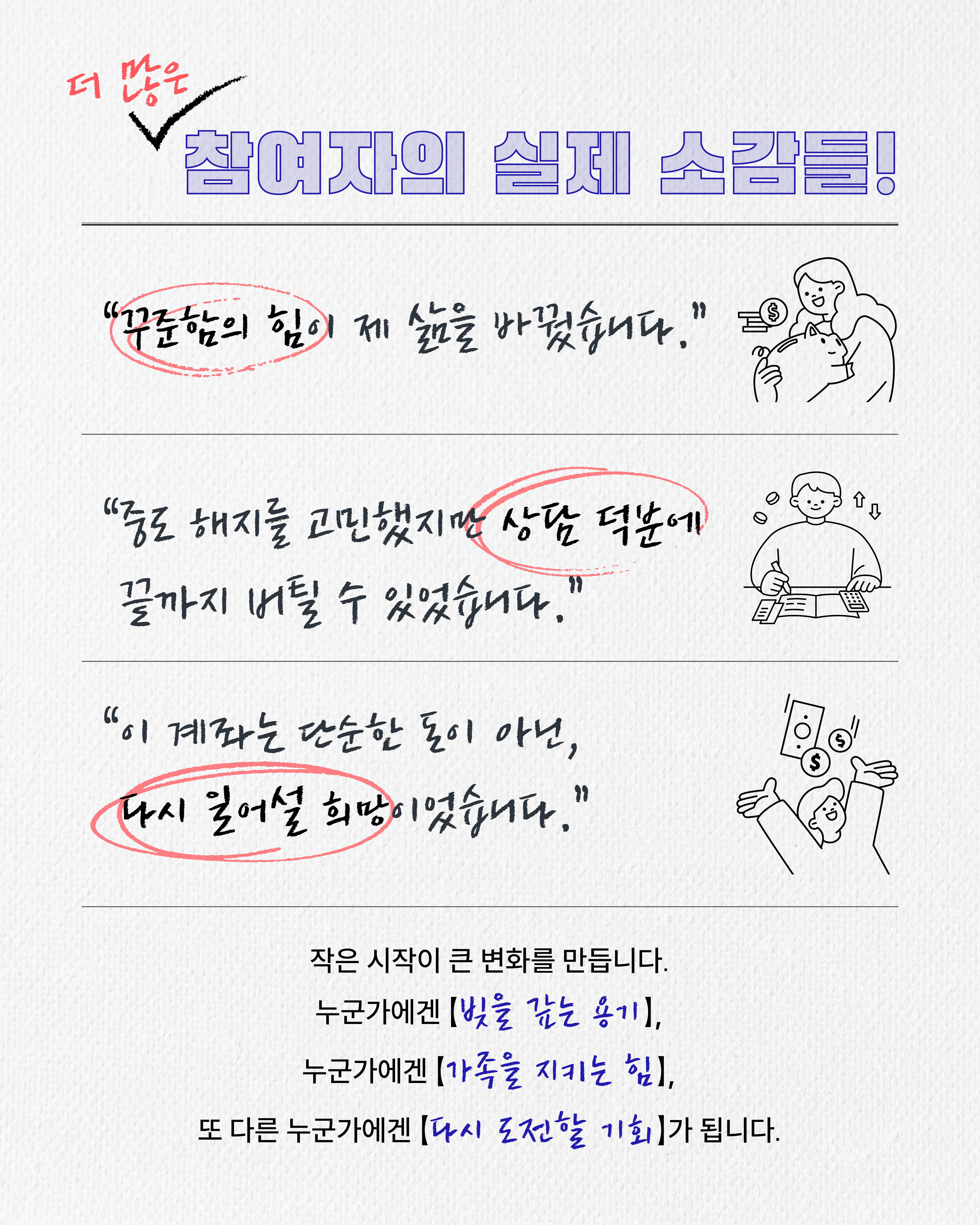 참여자들의 실제 소감 모음,꾸준함의 힘이 제 삶을 바꿨습니다.중도 해지를 고민했지만 상담 덕분에 끝까지 버틸 수 있었습니다.이 계좌는 단순한 돈이 아닌, 다시 일어설 희망이었습니다.작은 시작이 큰 변화를 만듭니다. 누군가에겐 빚을 갚는 용기, 누군가에겐 가족을 지키는 힘, 또 다른 누군가에겐 다시 도전할 기회가 됩니다.