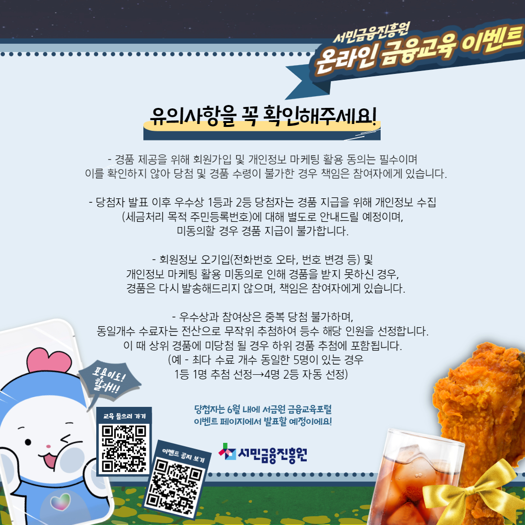 이벤트 참여시 유의사항을 확인, 경품 제공을 위해 회원가입 및 개인정보동의서 필수, 경품 수령이 불가능할 경우 본인에게 불이익있음, 당첨자 발표 이후 우수상 1,2등은 경품 지급을 위해 개인정보 수집에 대해 별도 안내드릴 예정임, 회원정보 오기입 및 개인정보 마케팅 활용 미동의로 인해 경품을 받지 못하는 경우 경품 재발송 없음, 우수상과 참여상은 중복 당첨 불가, 동일개수 수료자 발생시 무작위 추첨으로 선정, 상품 경품에 미당첨 될 경우 하위 경품 추첨에 포함됨(예로 최다 수료 개수 동일한 5명이 있는경우 1등 1명 추첨선정이 4명 2등 자동선정됨) 당첨자는 6월에 서금원 금융교육포털에서 확인할 수 있음