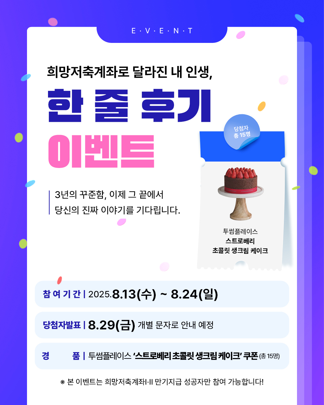 희망저축계좌로 달라진 내 인생, 한줄 후기 이벤트, 3년의 꾸준함 이제 그 끝에서 당신의 진짜 이야기를 기다립니다.당첨자 총 15명(투썸플레이스 스트로베리 초콜릿생크림케이크)쿠폰, 참여기간:2025.8.13(수)~8/24(일), 당첨자발표 8.29(금) 개별문자로 안내 예정, 본 이벤트는 희망저축계좌ⅠⅡ 만기지급 성공자만 참여 가능합니다.