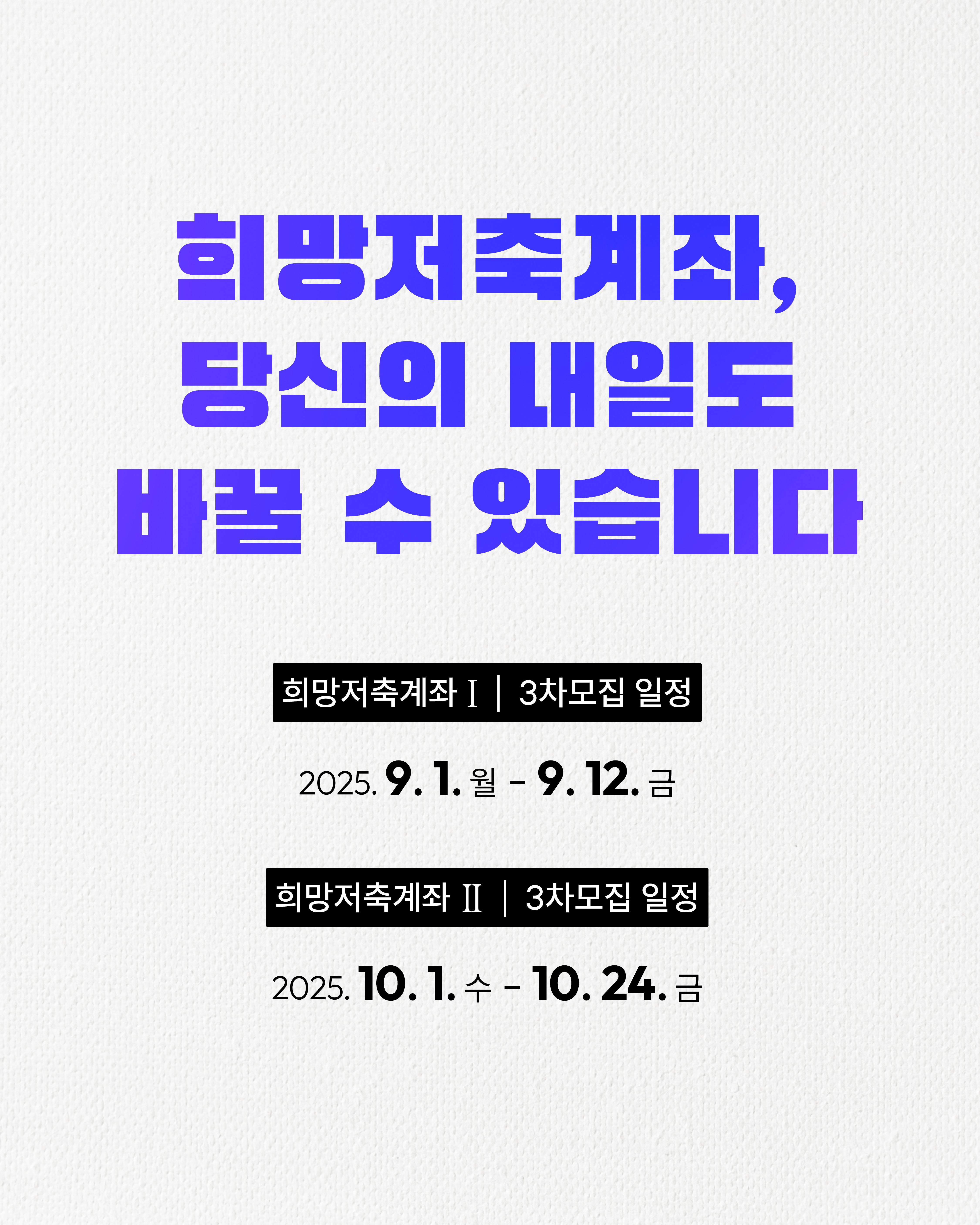 희망저축계좌, 당신의 내일도 바꿀 수 있습니다.희망저축계좌 I 3차 모집 일정은 2025년 9월 1일 월요일부터 9월 12일 금요일까지입니다.희망저축계좌 II 3차 모집 일정은 2025년 10월 1일 수요일부터 10월 24일 금요일까지입니다.