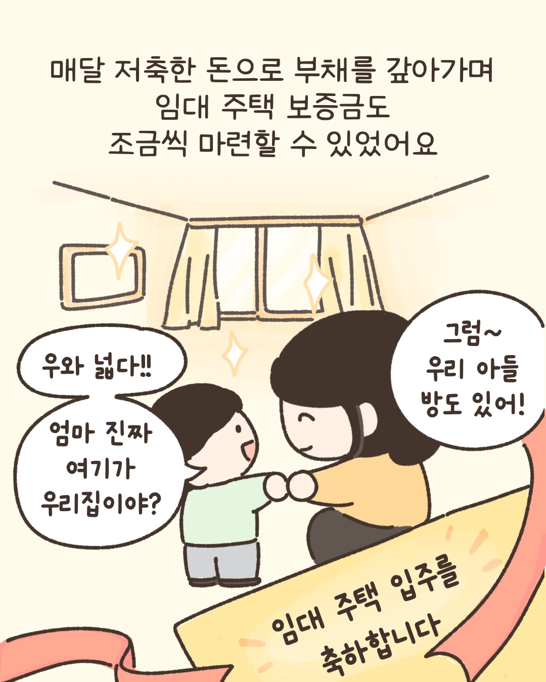 매달 저축한 돈으로 부채를 갚아가며 임대 주택 보증금도 조금씩 마련할 수 있었어요. 우와 넓다 엄마 진짜 여기가 우리집이야? 그럼 우리 아들 방도 있어! 임대주택입주를 축하합니다.