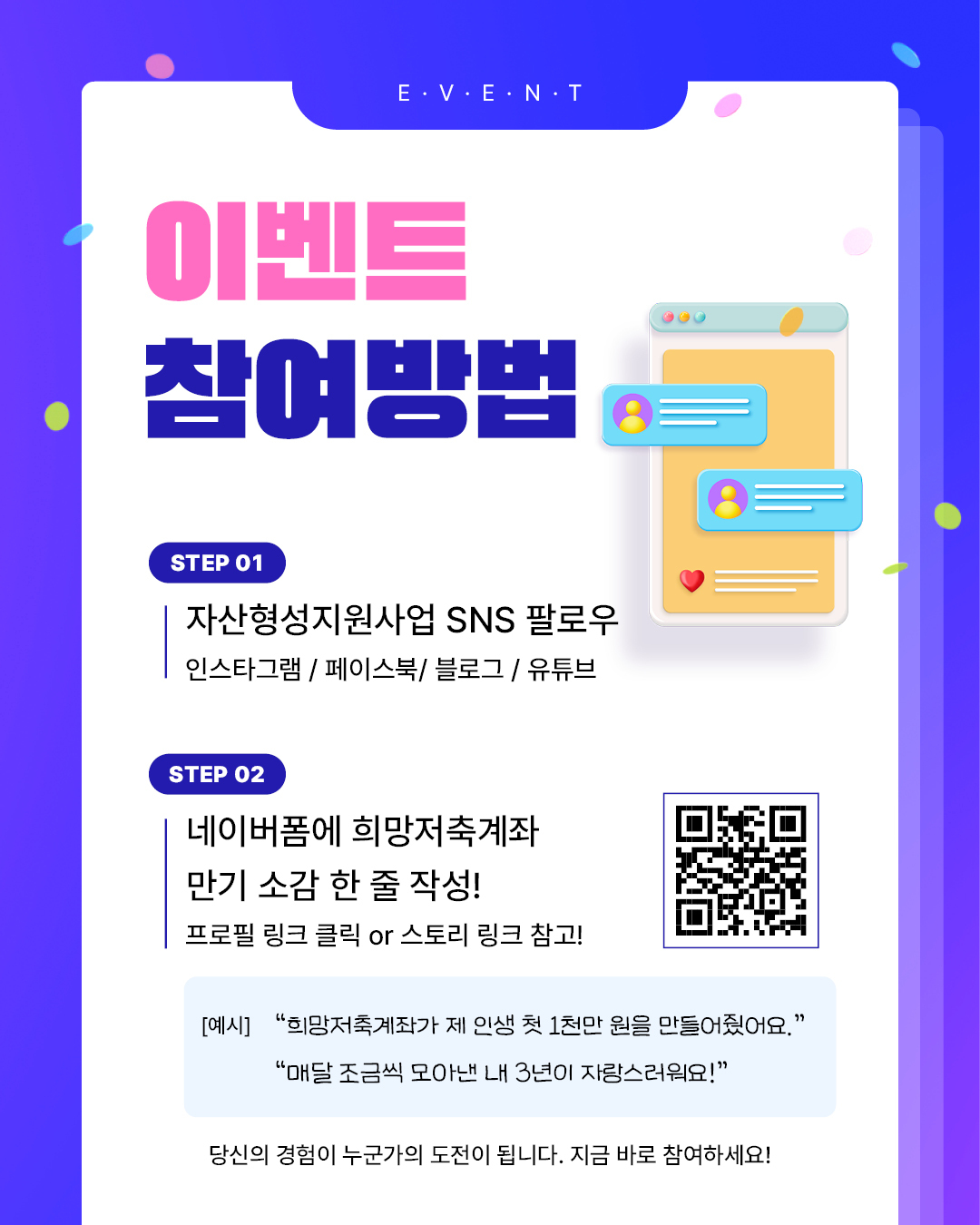 이벤트 참여방법, 1.자산형성지원사업 SNS 팔로우(인스타그램,페이스북,블로그,유튜브),2. 네이버폼에 희망저축계좌 만기 소감 한줄 작성(프로필 링크 클릭 또는 스토리 링크 참고), 예시: 희망저축계좌가 제 인생 첫 1천만원을 만들어줬어요. 매달 조금씩 모아낸 3년이 자랑스러워요!, 당신의 경험이 누군가의 도전이 됩니다.지금바로 참여하세요!