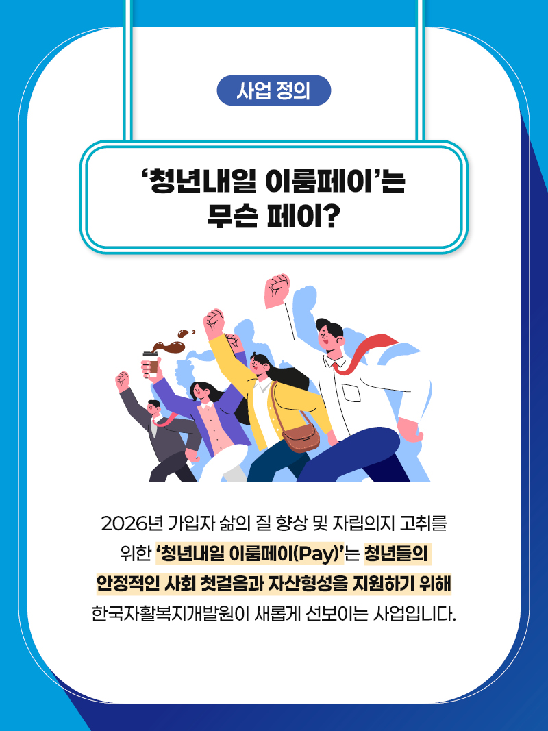 사업 정의 '청년내일 이룸페이' 는 무슨 페이? 2026년 가입자 삶의 질 향상 및 자립의지 고취를 위한 '청년내일 이룸페이(pay)는 청년들의 안정적인 사회 첫걸음과 자산형성을 지원하기 위해 한국자활복지개발원이 새롭게 선보이는 사업입니다.