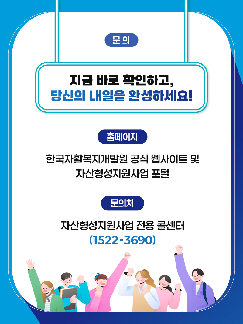 문의 지금 바로 확인하고, 당신의 내일을 완성하세요! 홈페이지: 한국자활복지개발원 공식 웹사이트 및 자산형성지원사업 포털, 문의처: 자산형성지원사업 전용 콜센터